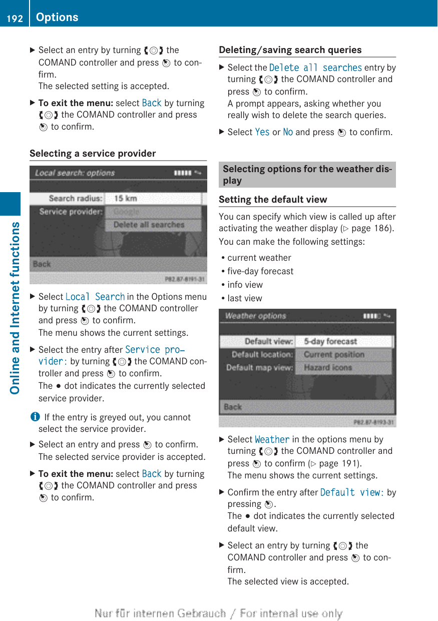 XSelect an entry by turning cVd theCOMAND controller and press W to con-firm.The selected setting is accepted.XTo exit the menu: select Back by turningcVd the COMAND controller and pressW to confirm.Selecting a service providerXSelect Local Search in the Options menuby turning cVd the COMAND controllerand press W to confirm.The menu shows the current settings.XSelect the entry after Service pro‐vider: by turning cVd the COMAND con-troller and press W to confirm.The # dot indicates the currently selectedservice provider.iIf the entry is greyed out, you cannotselect the service provider.XSelect an entry and press W to confirm.The selected service provider is accepted.XTo exit the menu: select Back by turningcVd the COMAND controller and pressW to confirm.Deleting/saving search queriesXSelect the Delete all searches entry byturning cVd the COMAND controller andpress W to confirm.A prompt appears, asking whether youreally wish to delete the search queries.XSelect Yes or No and press W to confirm.Selecting options for the weather dis-playSetting the default viewYou can specify which view is called up afteractivating the weather display (Y page 186).You can make the following settings:Rcurrent weatherRfive-day forecastRinfo viewRlast viewXSelect Weather in the options menu byturning cVd the COMAND controller andpress W to confirm (Y page 191).The menu shows the current settings.XConfirm the entry after Default view: bypressing W.The # dot indicates the currently selecteddefault view.XSelect an entry by turning cVd theCOMAND controller and press W to con-firm.The selected view is accepted.192 OptionsOnline and Internet functions