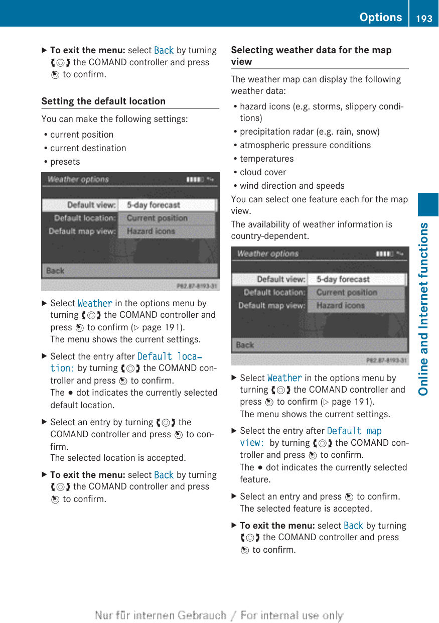XTo exit the menu: select Back by turningcVd the COMAND controller and pressW to confirm.Setting the default locationYou can make the following settings:Rcurrent positionRcurrent destinationRpresetsXSelect Weather in the options menu byturning cVd the COMAND controller andpress W to confirm (Y page 191).The menu shows the current settings.XSelect the entry after Default loca‐tion: by turning cVd the COMAND con-troller and press W to confirm.The # dot indicates the currently selecteddefault location.XSelect an entry by turning cVd theCOMAND controller and press W to con-firm.The selected location is accepted.XTo exit the menu: select Back by turningcVd the COMAND controller and pressW to confirm.Selecting weather data for the mapviewThe weather map can display the followingweather data:Rhazard icons (e.g. storms, slippery condi-tions)Rprecipitation radar (e.g. rain, snow)Ratmospheric pressure conditionsRtemperaturesRcloud coverRwind direction and speedsYou can select one feature each for the mapview.The availability of weather information iscountry-dependent.XSelect Weather in the options menu byturning cVd the COMAND controller andpress W to confirm (Y page 191).The menu shows the current settings.XSelect the entry after Default map view:  by turning cVd the COMAND con-troller and press W to confirm.The # dot indicates the currently selectedfeature.XSelect an entry and press W to confirm.The selected feature is accepted.XTo exit the menu: select Back by turningcVd the COMAND controller and pressW to confirm.Options 193Online and Internet functionsZ