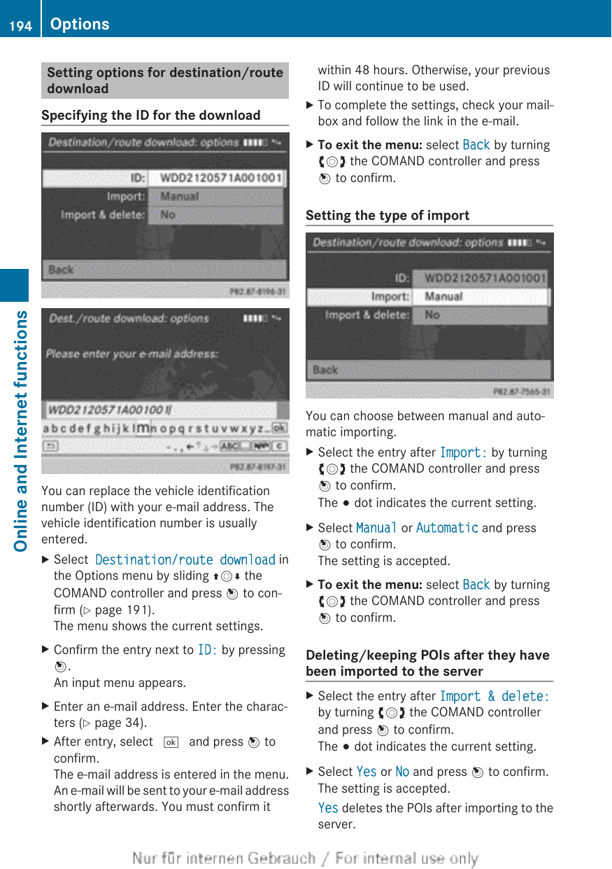 Setting options for destination/routedownloadSpecifying the ID for the downloadYou can replace the vehicle identificationnumber (ID) with your e-mail address. Thevehicle identification number is usuallyentered.XSelect  Destination/route download inthe Options menu by sliding ZVÆ theCOMAND controller and press W to con-firm (Y page 191).The menu shows the current settings.XConfirm the entry next to ID: by pressingW.An input menu appears.XEnter an e-mail address. Enter the charac-ters (Y page 34).XAfter entry, select ¬ and press W toconfirm.The e-mail address is entered in the menu.An e-mail will be sent to your e-mail addressshortly afterwards. You must confirm itwithin 48 hours. Otherwise, your previousID will continue to be used.XTo complete the settings, check your mail-box and follow the link in the e-mail.XTo exit the menu: select Back by turningcVd the COMAND controller and pressW to confirm.Setting the type of importYou can choose between manual and auto-matic importing.XSelect the entry after Import: by turningcVd the COMAND controller and pressW to confirm.The # dot indicates the current setting.XSelect Manual or Automatic and pressW to confirm.The setting is accepted.XTo exit the menu: select Back by turningcVd the COMAND controller and pressW to confirm.Deleting/keeping POIs after they havebeen imported to the serverXSelect the entry after Import &amp; delete:by turning cVd the COMAND controllerand press W to confirm.The # dot indicates the current setting.XSelect Yes or No and press W to confirm.The setting is accepted.Yes deletes the POIs after importing to theserver.194 OptionsOnline and Internet functions