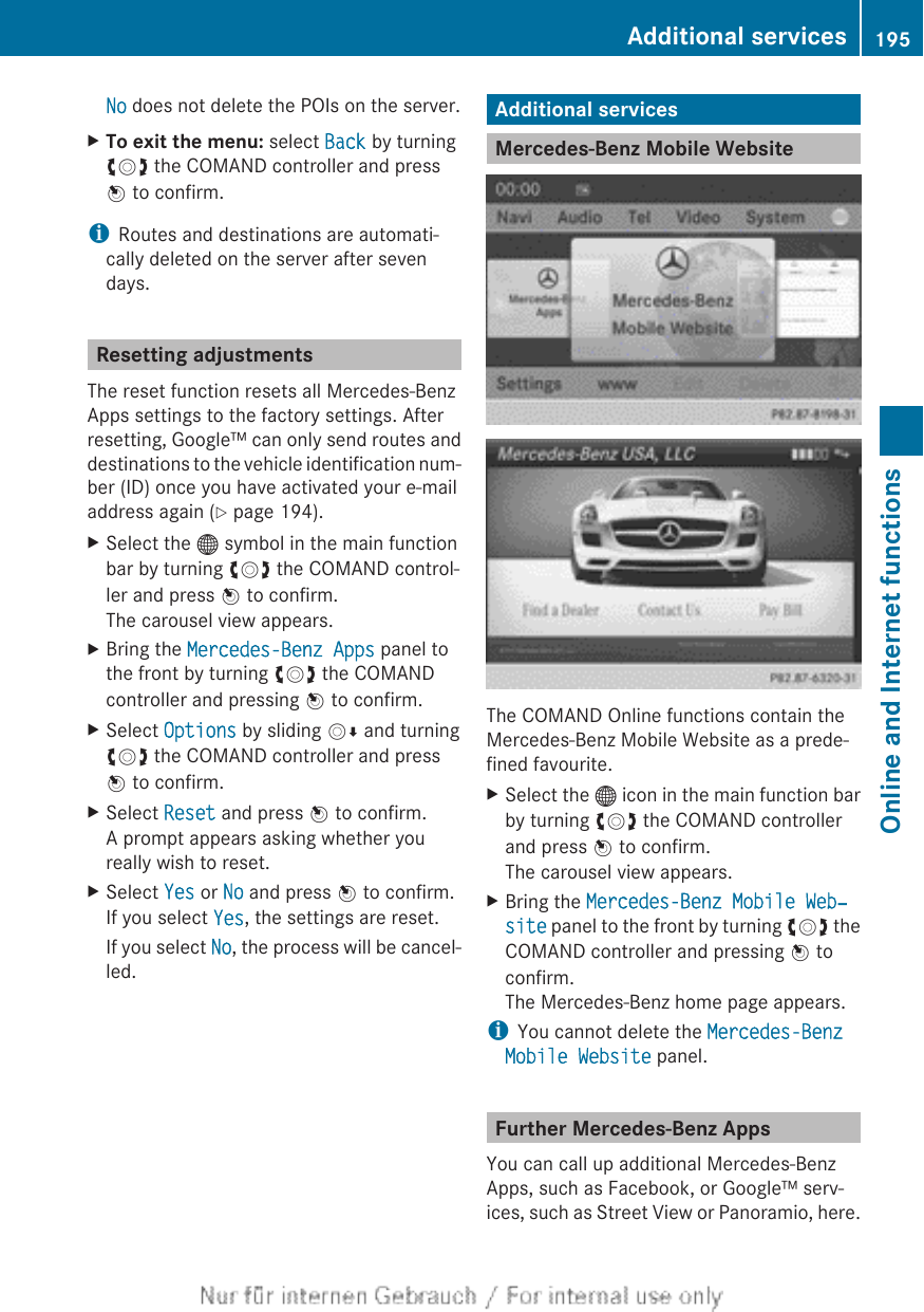 No does not delete the POIs on the server.XTo exit the menu: select Back by turningcVd the COMAND controller and pressW to confirm.iRoutes and destinations are automati-cally deleted on the server after sevendays.Resetting adjustmentsThe reset function resets all Mercedes-BenzApps settings to the factory settings. Afterresetting, Google™ can only send routes anddestinations to the vehicle identification num-ber (ID) once you have activated your e-mailaddress again (Y page 194).XSelect the ® symbol in the main functionbar by turning cVd the COMAND control-ler and press W to confirm.The carousel view appears.XBring the Mercedes-Benz Apps panel tothe front by turning cVd the COMANDcontroller and pressing W to confirm.XSelect Options by sliding VÆ and turningcVd the COMAND controller and pressW to confirm.XSelect Reset and press W to confirm.A prompt appears asking whether youreally wish to reset.XSelect Yes or No and press W to confirm.If you select Yes, the settings are reset.If you select No, the process will be cancel-led.Additional servicesMercedes-Benz Mobile WebsiteThe COMAND Online functions contain theMercedes-Benz Mobile Website as a prede-fined favourite.XSelect the ® icon in the main function barby turning cVd the COMAND controllerand press W to confirm.The carousel view appears.XBring the Mercedes-Benz Mobile Web‐site panel to the front by turning cVd theCOMAND controller and pressing W toconfirm.The Mercedes-Benz home page appears.iYou cannot delete the Mercedes-Benz Mobile Website panel.Further Mercedes-Benz AppsYou can call up additional Mercedes-BenzApps, such as Facebook, or Google™ serv-ices, such as Street View or Panoramio, here.Additional services 195Online and Internet functionsZ