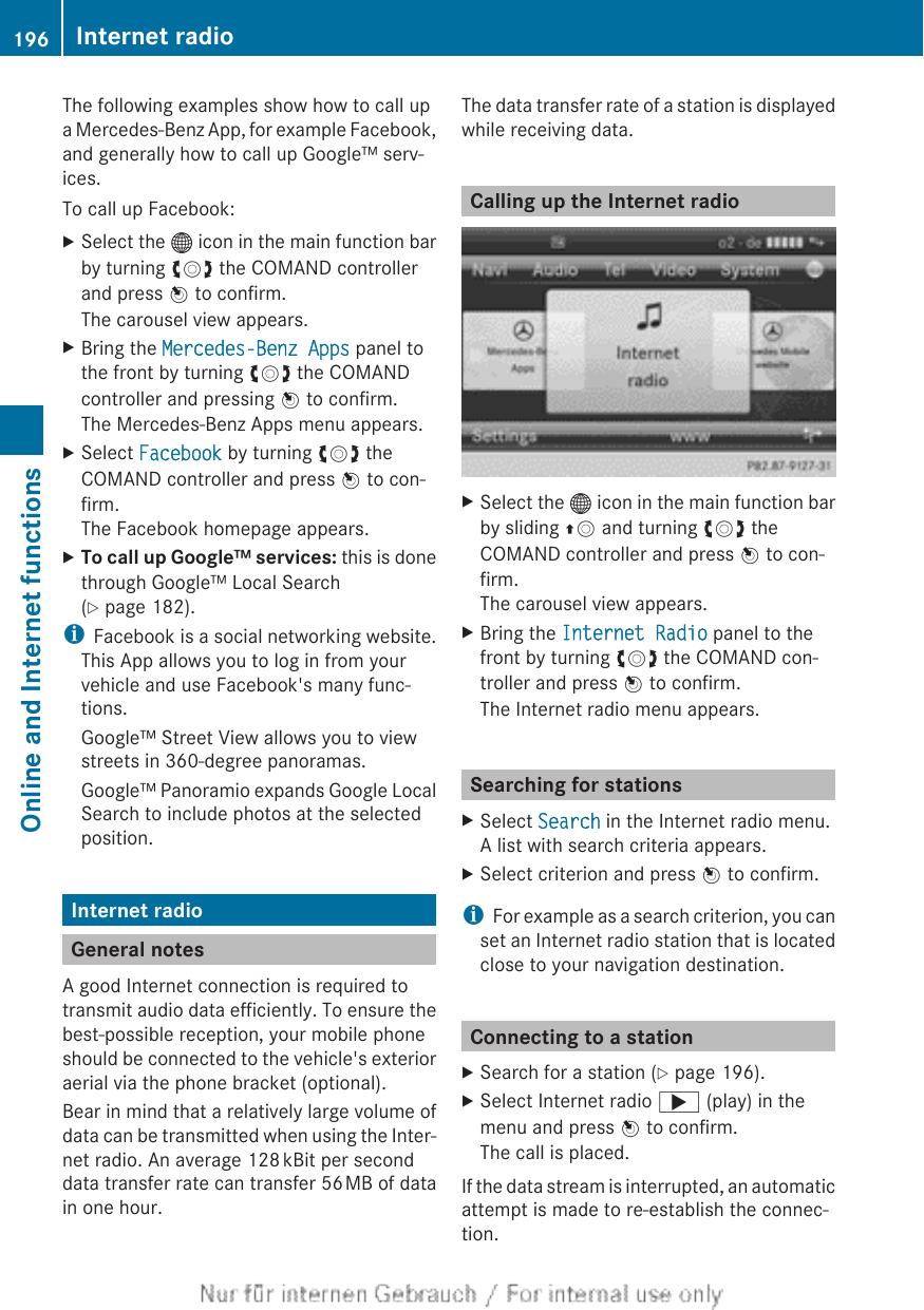 The following examples show how to call upa Mercedes-Benz App, for example Facebook,and generally how to call up Google™ serv-ices.To call up Facebook:XSelect the ® icon in the main function barby turning cVd the COMAND controllerand press W to confirm.The carousel view appears.XBring the Mercedes-Benz Apps panel tothe front by turning cVd the COMANDcontroller and pressing W to confirm.The Mercedes-Benz Apps menu appears.XSelect Facebook by turning cVd theCOMAND controller and press W to con-firm.The Facebook homepage appears.XTo call up Google™ services: this is donethrough Google™ Local Search(Y page 182).iFacebook is a social networking website.This App allows you to log in from yourvehicle and use Facebook&apos;s many func-tions.Google™ Street View allows you to viewstreets in 360-degree panoramas.Google™ Panoramio expands Google LocalSearch to include photos at the selectedposition.Internet radioGeneral notesA good Internet connection is required totransmit audio data efficiently. To ensure thebest-possible reception, your mobile phoneshould be connected to the vehicle&apos;s exterioraerial via the phone bracket (optional).Bear in mind that a relatively large volume ofdata can be transmitted when using the Inter-net radio. An average 128 kBit per seconddata transfer rate can transfer 56 MB of datain one hour.The data transfer rate of a station is displayedwhile receiving data.Calling up the Internet radioXSelect the ® icon in the main function barby sliding ZV and turning cVd theCOMAND controller and press W to con-firm.The carousel view appears.XBring the Internet Radio panel to thefront by turning cVd the COMAND con-troller and press W to confirm.The Internet radio menu appears.Searching for stationsXSelect Search in the Internet radio menu.A list with search criteria appears.XSelect criterion and press W to confirm.iFor example as a search criterion, you canset an Internet radio station that is locatedclose to your navigation destination.Connecting to a stationXSearch for a station (Y page 196).XSelect Internet radio ; (play) in themenu and press W to confirm.The call is placed.If the data stream is interrupted, an automaticattempt is made to re-establish the connec-tion.196 Internet radioOnline and Internet functions