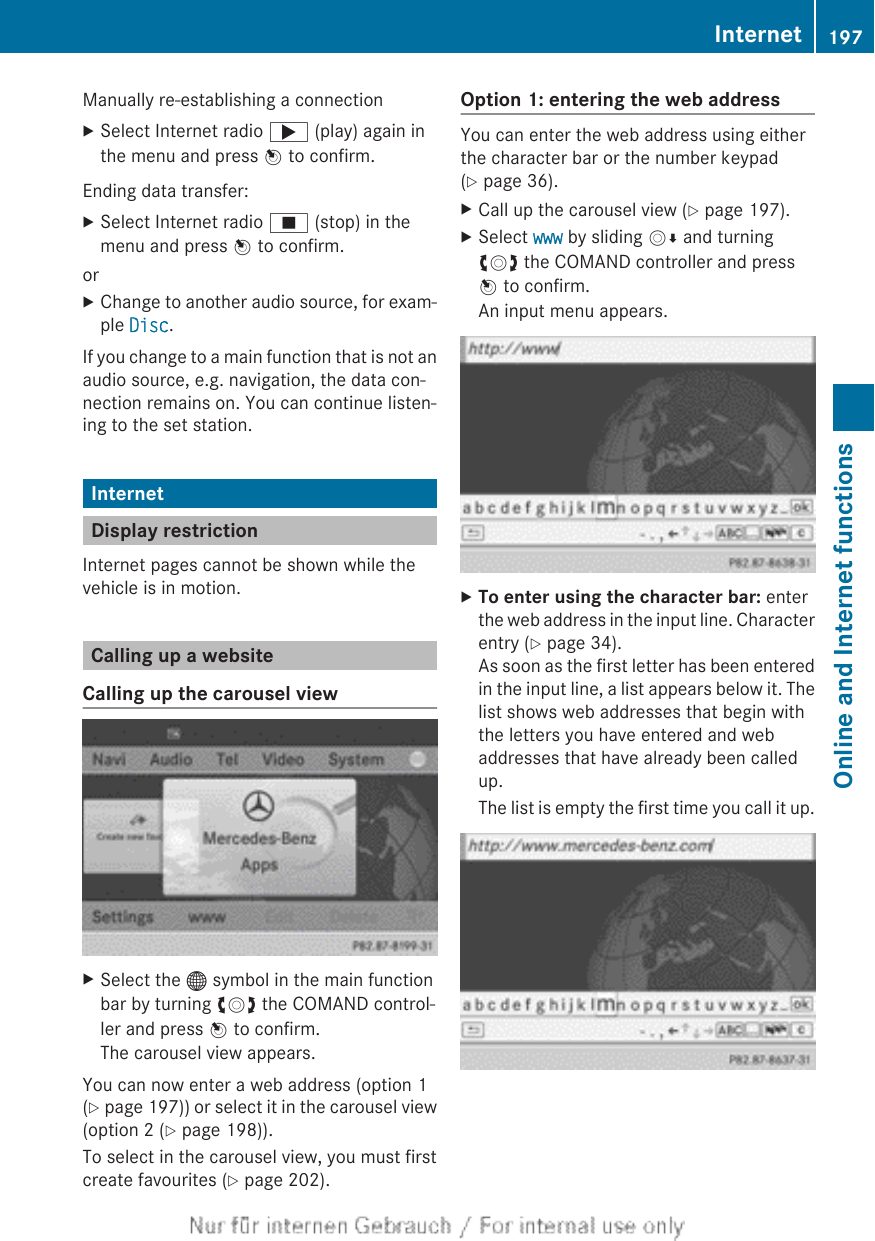 Manually re-establishing a connectionXSelect Internet radio ; (play) again inthe menu and press W to confirm.Ending data transfer:XSelect Internet radio É (stop) in themenu and press W to confirm.orXChange to another audio source, for exam-ple Disc.If you change to a main function that is not anaudio source, e.g. navigation, the data con-nection remains on. You can continue listen-ing to the set station.InternetDisplay restrictionInternet pages cannot be shown while thevehicle is in motion.Calling up a websiteCalling up the carousel viewXSelect the ® symbol in the main functionbar by turning cVd the COMAND control-ler and press W to confirm.The carousel view appears.You can now enter a web address (option 1(Y page 197)) or select it in the carousel view(option 2 (Y page 198)).To select in the carousel view, you must firstcreate favourites (Y page 202).Option 1: entering the web addressYou can enter the web address using eitherthe character bar or the number keypad(Y page 36).XCall up the carousel view (Y page 197).XSelect www by sliding VÆ and turningcVd the COMAND controller and pressW to confirm.An input menu appears.XTo enter using the character bar: enterthe web address in the input line. Characterentry (Y page 34).As soon as the first letter has been enteredin the input line, a list appears below it. Thelist shows web addresses that begin withthe letters you have entered and webaddresses that have already been calledup.The list is empty the first time you call it up.Internet 197Online and Internet functionsZ