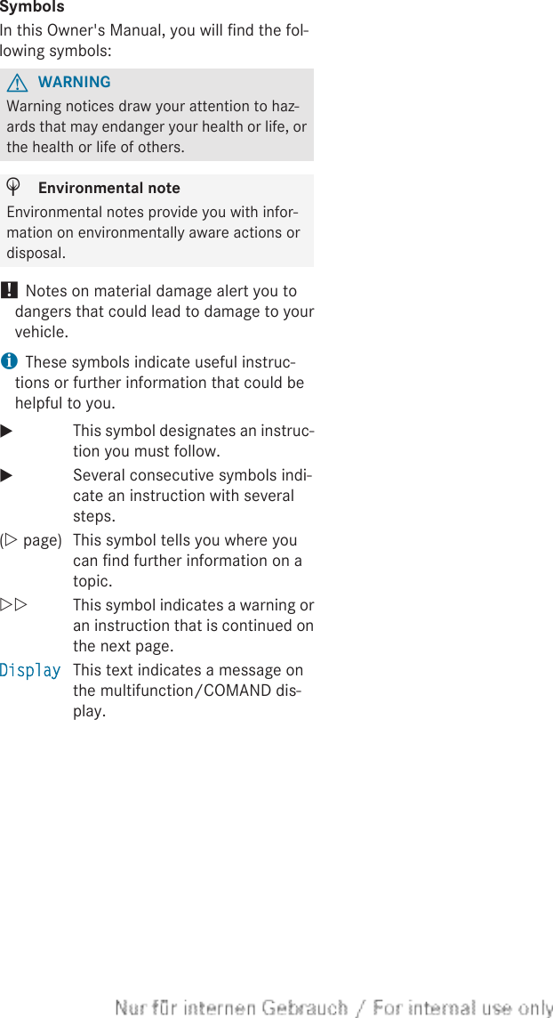 SymbolsIn this Owner&apos;s Manual, you will find the fol-lowing symbols:GWARNINGWarning notices draw your attention to haz-ards that may endanger your health or life, orthe health or life of others.HEnvironmental noteEnvironmental notes provide you with infor-mation on environmentally aware actions ordisposal.! Notes on material damage alert you todangers that could lead to damage to yourvehicle.iThese symbols indicate useful instruc-tions or further information that could behelpful to you.XThis symbol designates an instruc-tion you must follow.XSeveral consecutive symbols indi-cate an instruction with severalsteps.(Y page) This symbol tells you where youcan find further information on atopic.YY This symbol indicates a warning oran instruction that is continued onthe next page.Display This text indicates a message onthe multifunction/COMAND dis-play.