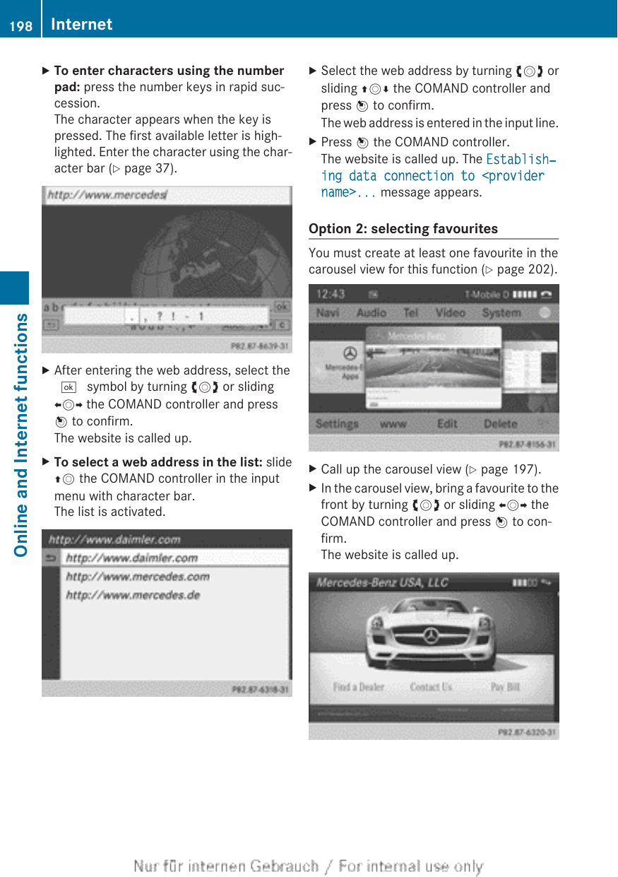 XTo enter characters using the number pad: press the number keys in rapid suc-cession.The character appears when the key ispressed. The first available letter is high-lighted. Enter the character using the char-acter bar (Y page 37).XAfter entering the web address, select the¬ symbol by turning cVd or slidingXVY the COMAND controller and pressW to confirm.The website is called up.XTo select a web address in the list: slideZV the COMAND controller in the inputmenu with character bar.The list is activated.XSelect the web address by turning cVd orsliding ZVÆ the COMAND controller andpress W to confirm.The web address is entered in the input line.XPress W the COMAND controller.The website is called up. The Establish‐ing data connection to &lt;provider name&gt;... message appears.Option 2: selecting favouritesYou must create at least one favourite in thecarousel view for this function (Y page 202).XCall up the carousel view (Y page 197).XIn the carousel view, bring a favourite to thefront by turning cVd or sliding XVY theCOMAND controller and press W to con-firm.The website is called up.198 InternetOnline and Internet functions