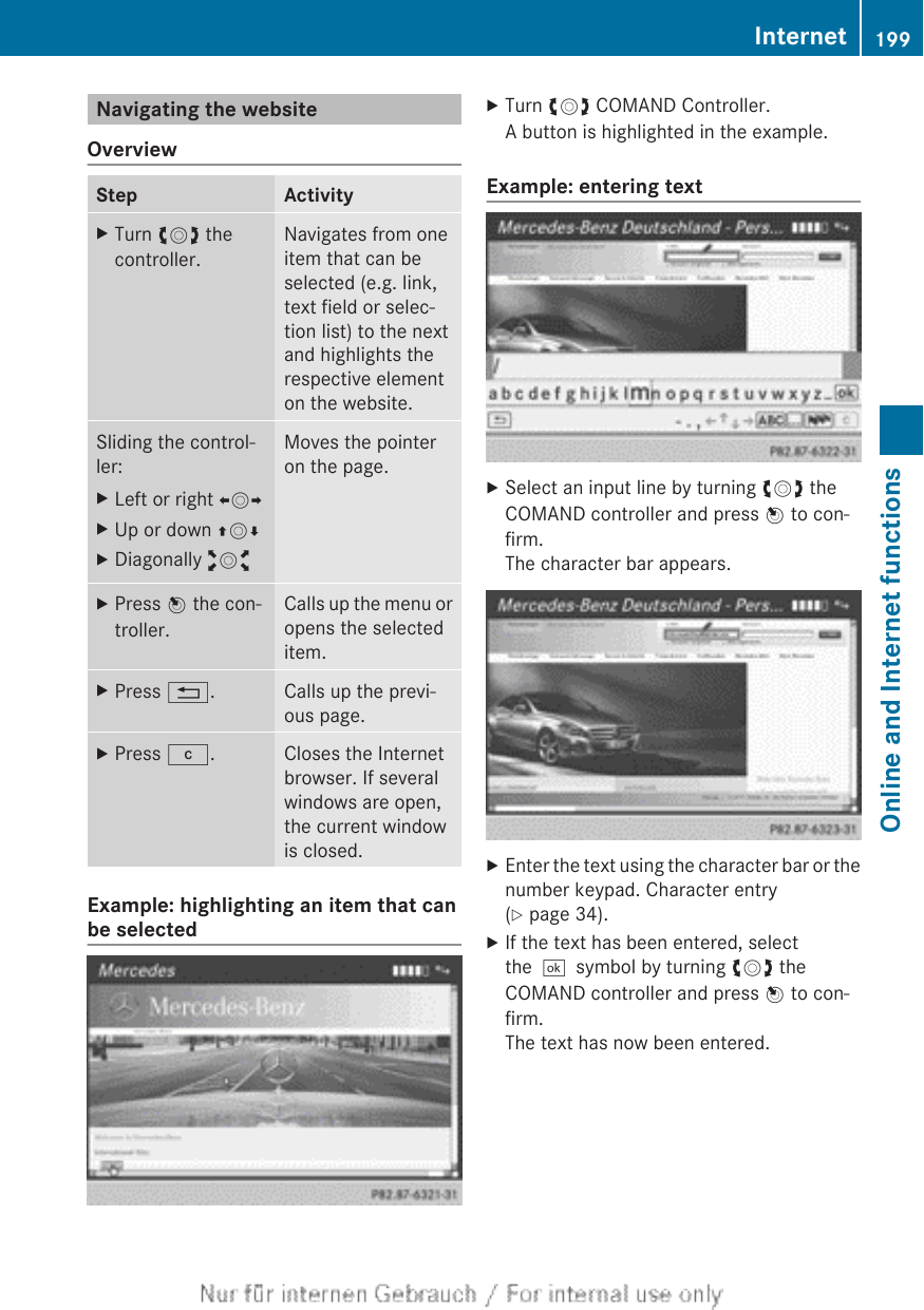 Navigating the websiteOverviewStep ActivityXTurn cVd thecontroller.Navigates from oneitem that can beselected (e.g. link,text field or selec-tion list) to the nextand highlights therespective elementon the website.Sliding the control-ler:XLeft or right XVYXUp or down ZVÆXDiagonally aVbMoves the pointeron the page.XPress W the con-troller.Calls up the menu oropens the selecteditem.XPress %. Calls up the previ-ous page.XPress j. Closes the Internetbrowser. If severalwindows are open,the current windowis closed.Example: highlighting an item that canbe selectedXTurn cVd COMAND Controller.A button is highlighted in the example.Example: entering textXSelect an input line by turning cVd theCOMAND controller and press W to con-firm.The character bar appears.XEnter the text using the character bar or thenumber keypad. Character entry(Y page 34).XIf the text has been entered, selectthe¬symbol by turning cVd theCOMAND controller and press W to con-firm.The text has now been entered.Internet 199Online and Internet functionsZ