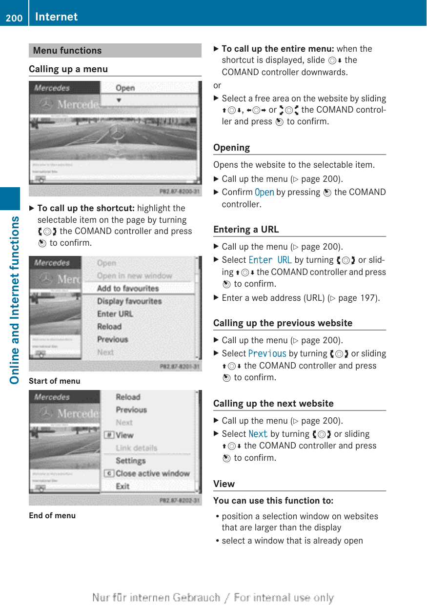 Menu functionsCalling up a menuXTo call up the shortcut: highlight theselectable item on the page by turningcVd the COMAND controller and pressW to confirm.Start of menuEnd of menuXTo call up the entire menu: when theshortcut is displayed, slide VÆ theCOMAND controller downwards.orXSelect a free area on the website by slidingZVÆ, XVY or aVb the COMAND control-ler and press W to confirm.OpeningOpens the website to the selectable item.XCall up the menu (Y page 200).XConfirm Open by pressing W the COMANDcontroller.Entering a URLXCall up the menu (Y page 200).XSelect Enter URL by turning cVd or slid-ing ZVÆ the COMAND controller and pressW to confirm.XEnter a web address (URL) (Y page 197).Calling up the previous websiteXCall up the menu (Y page 200).XSelect Previous by turning cVd or slidingZVÆ the COMAND controller and pressW to confirm.Calling up the next websiteXCall up the menu (Y page 200).XSelect Next by turning cVd or slidingZVÆ the COMAND controller and pressW to confirm.ViewYou can use this function to:Rposition a selection window on websitesthat are larger than the displayRselect a window that is already open200 InternetOnline and Internet functions