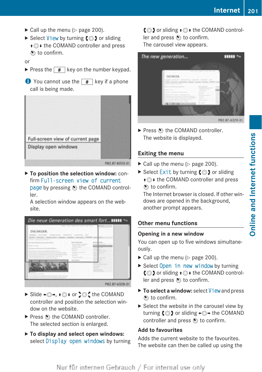 XCall up the menu (Y page 200).XSelect View by turning cVd or slidingZVÆ the COMAND controller and pressW to confirm.orXPress the z key on the number keypad.iYou cannot use the z key if a phonecall is being made.XTo position the selection window: con-firm Full-screen view of current page by pressing W the COMAND control-ler.A selection window appears on the web-site.XSlide XVY, ZVÆ or aVb the COMANDcontroller and position the selection win-dow on the website.XPress W the COMAND controller.The selected section is enlarged.XTo display and select open windows:select Display open windows by turningcVd or sliding ZVÆ the COMAND control-ler and press W to confirm.The carousel view appears.XPress W the COMAND controller.The website is displayed.Exiting the menuXCall up the menu (Y page 200).XSelect Exit by turning cVd or slidingZVÆ the COMAND controller and pressW to confirm.The Internet browser is closed. If other win-dows are opened in the background,another prompt appears.Other menu functionsOpening in a new windowYou can open up to five windows simultane-ously.XCall up the menu (Y page 200).XSelect Open in new window by turningcVd or sliding ZVÆ the COMAND control-ler and press W to confirm.XTo select a window: select View and pressW to confirm.XSelect the website in the carousel view byturning cVd or sliding XVY the COMANDcontroller and press W to confirm.Add to favouritesAdds the current website to the favourites.The website can then be called up using theInternet 201Online and Internet functionsZ