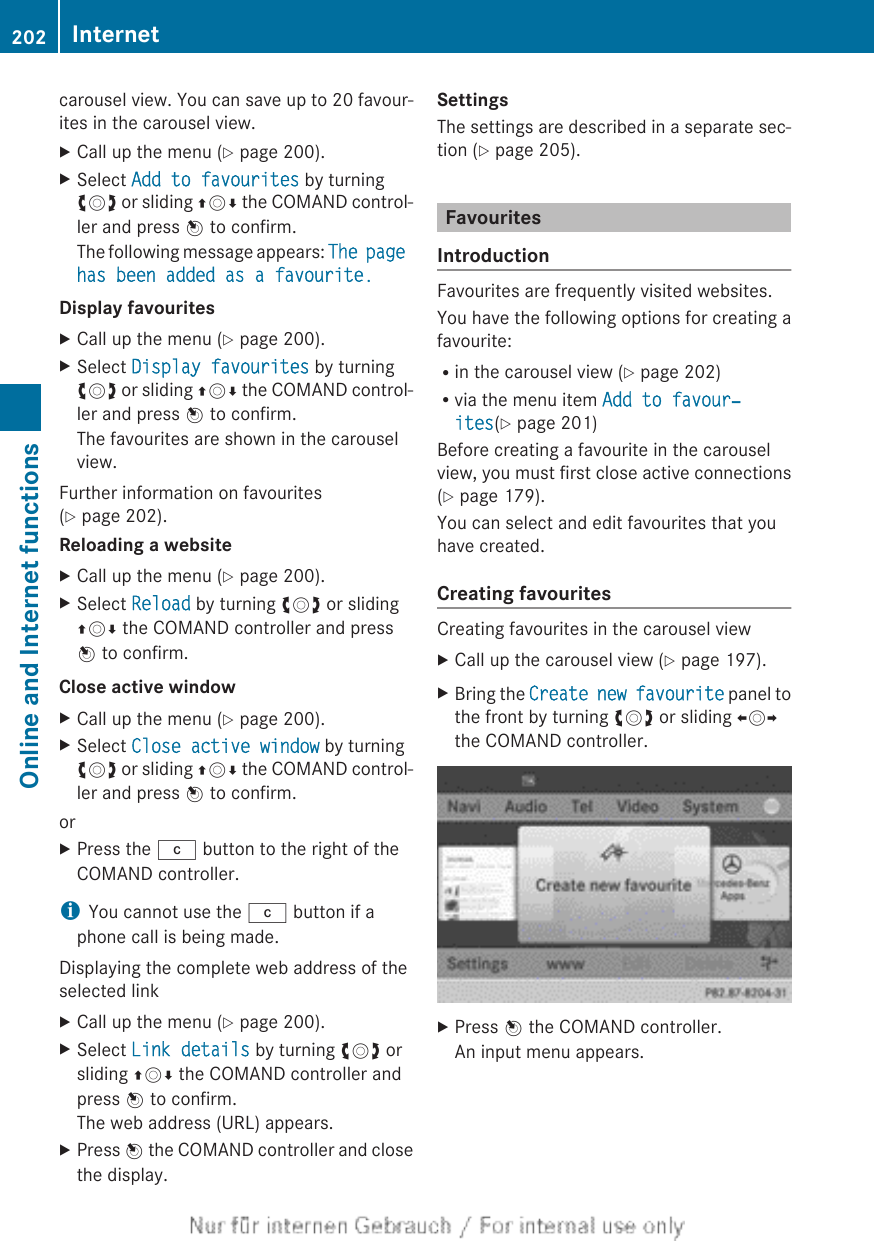 carousel view. You can save up to 20 favour-ites in the carousel view.XCall up the menu (Y page 200).XSelect Add to favourites by turningcVd or sliding ZVÆ the COMAND control-ler and press W to confirm.The following message appears: The page has been added as a favourite.Display favouritesXCall up the menu (Y page 200).XSelect Display favourites by turningcVd or sliding ZVÆ the COMAND control-ler and press W to confirm.The favourites are shown in the carouselview.Further information on favourites(Y page 202).Reloading a websiteXCall up the menu (Y page 200).XSelect Reload by turning cVd or slidingZVÆ the COMAND controller and pressW to confirm.Close active windowXCall up the menu (Y page 200).XSelect Close active window by turningcVd or sliding ZVÆ the COMAND control-ler and press W to confirm.orXPress the j button to the right of theCOMAND controller.iYou cannot use the j button if aphone call is being made.Displaying the complete web address of theselected linkXCall up the menu (Y page 200).XSelect Link details by turning cVd orsliding ZVÆ the COMAND controller andpress W to confirm.The web address (URL) appears.XPress W the COMAND controller and closethe display.SettingsThe settings are described in a separate sec-tion (Y page 205).FavouritesIntroductionFavourites are frequently visited websites.You have the following options for creating afavourite:Rin the carousel view (Y page 202)Rvia the menu item Add to favour‐ites(Y page 201)Before creating a favourite in the carouselview, you must first close active connections(Y page 179).You can select and edit favourites that youhave created.Creating favouritesCreating favourites in the carousel viewXCall up the carousel view (Y page 197).XBring the Create new favourite panel tothe front by turning cVd or sliding XVYthe COMAND controller.XPress W the COMAND controller.An input menu appears.202 InternetOnline and Internet functions