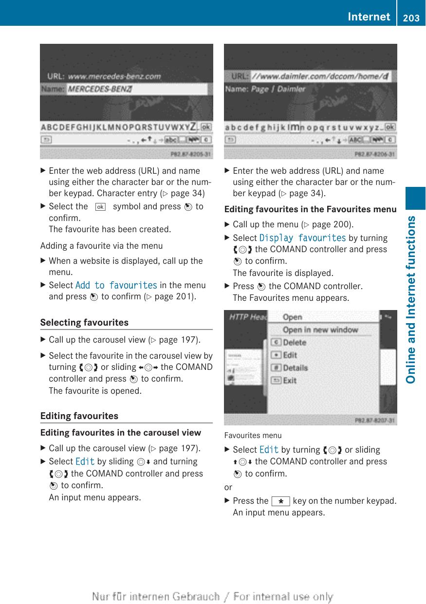 XEnter the web address (URL) and nameusing either the character bar or the num-ber keypad. Character entry (Y page 34)XSelect the ¬ symbol and press W toconfirm.The favourite has been created.Adding a favourite via the menuXWhen a website is displayed, call up themenu.XSelect Add to favourites in the menuand press W to confirm (Y page 201).Selecting favouritesXCall up the carousel view (Y page 197).XSelect the favourite in the carousel view byturning cVd or sliding XVY the COMANDcontroller and press W to confirm.The favourite is opened.Editing favouritesEditing favourites in the carousel viewXCall up the carousel view (Y page 197).XSelect Edit by sliding VÆ and turningcVd the COMAND controller and pressW to confirm.An input menu appears.XEnter the web address (URL) and nameusing either the character bar or the num-ber keypad (Y page 34).Editing favourites in the Favourites menuXCall up the menu (Y page 200).XSelect Display favourites by turningcVd the COMAND controller and pressW to confirm.The favourite is displayed.XPress W the COMAND controller.The Favourites menu appears.Favourites menuXSelect Edit by turning cVd or slidingZVÆ the COMAND controller and pressW to confirm.orXPress the g key on the number keypad.An input menu appears.Internet 203Online and Internet functionsZ