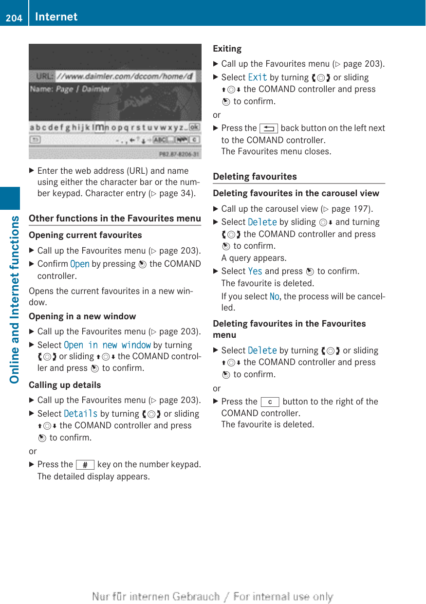 XEnter the web address (URL) and nameusing either the character bar or the num-ber keypad. Character entry (Y page 34).Other functions in the Favourites menuOpening current favouritesXCall up the Favourites menu (Y page 203).XConfirm Open by pressing W the COMANDcontroller.Opens the current favourites in a new win-dow.Opening in a new windowXCall up the Favourites menu (Y page 203).XSelect Open in new window by turningcVd or sliding ZVÆ the COMAND control-ler and press W to confirm.Calling up detailsXCall up the Favourites menu (Y page 203).XSelect Details by turning cVd or slidingZVÆ the COMAND controller and pressW to confirm.orXPress the z key on the number keypad.The detailed display appears.ExitingXCall up the Favourites menu (Y page 203).XSelect Exit by turning cVd or slidingZVÆ the COMAND controller and pressW to confirm.orXPress the % back button on the left nextto the COMAND controller.The Favourites menu closes.Deleting favouritesDeleting favourites in the carousel viewXCall up the carousel view (Y page 197).XSelect Delete by sliding VÆ and turningcVd the COMAND controller and pressW to confirm.A query appears.XSelect Yes and press W to confirm.The favourite is deleted.If you select No, the process will be cancel-led.Deleting favourites in the Favourites menuXSelect Delete by turning cVd or slidingZVÆ the COMAND controller and pressW to confirm.orXPress the j button to the right of theCOMAND controller.The favourite is deleted.204 InternetOnline and Internet functions