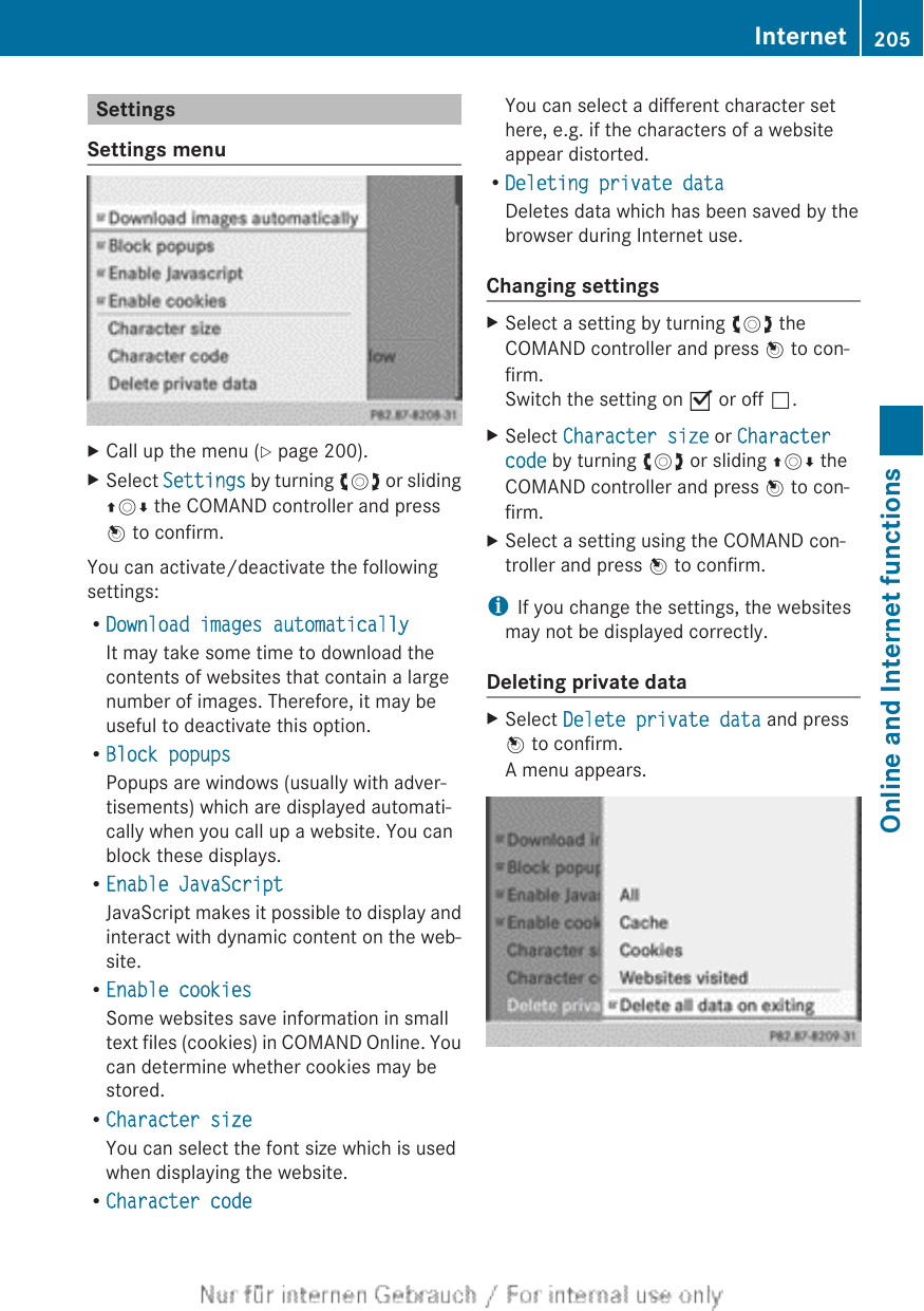 SettingsSettings menuXCall up the menu (Y page 200).XSelect Settings by turning cVd or slidingZVÆ the COMAND controller and pressW to confirm.You can activate/deactivate the followingsettings:RDownload images automaticallyIt may take some time to download thecontents of websites that contain a largenumber of images. Therefore, it may beuseful to deactivate this option.RBlock popupsPopups are windows (usually with adver-tisements) which are displayed automati-cally when you call up a website. You canblock these displays.REnable JavaScriptJavaScript makes it possible to display andinteract with dynamic content on the web-site.REnable cookiesSome websites save information in smalltext files (cookies) in COMAND Online. Youcan determine whether cookies may bestored.RCharacter sizeYou can select the font size which is usedwhen displaying the website.RCharacter codeYou can select a different character sethere, e.g. if the characters of a websiteappear distorted.RDeleting private dataDeletes data which has been saved by thebrowser during Internet use.Changing settingsXSelect a setting by turning cVd theCOMAND controller and press W to con-firm.Switch the setting on O or off ª.XSelect Character size or Character code by turning cVd or sliding ZVÆ theCOMAND controller and press W to con-firm.XSelect a setting using the COMAND con-troller and press W to confirm.iIf you change the settings, the websitesmay not be displayed correctly.Deleting private dataXSelect Delete private data and pressW to confirm.A menu appears.Internet 205Online and Internet functionsZ