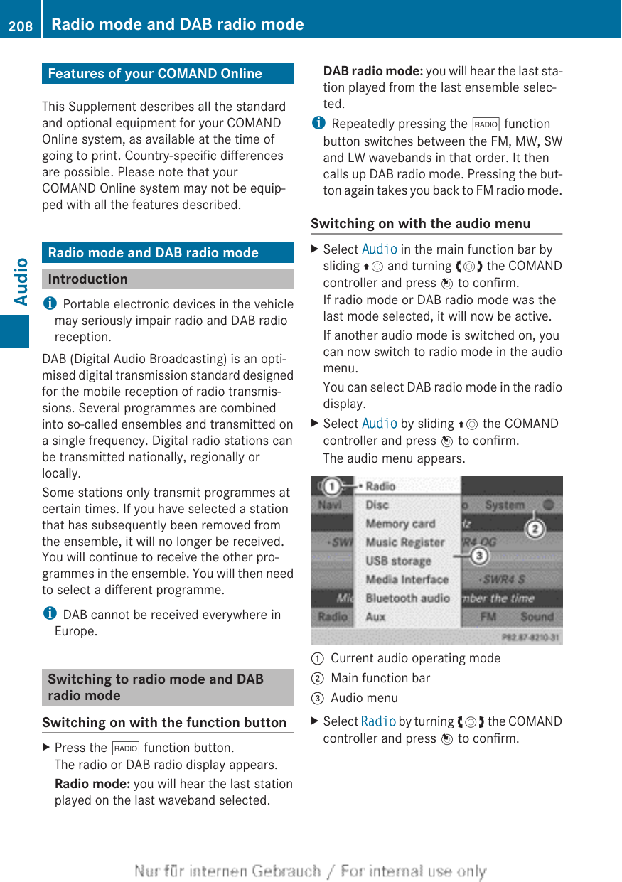 Features of your COMAND OnlineThis Supplement describes all the standardand optional equipment for your COMANDOnline system, as available at the time ofgoing to print. Country-specific differencesare possible. Please note that yourCOMAND Online system may not be equip-ped with all the features described.Radio mode and DAB radio modeIntroductioniPortable electronic devices in the vehiclemay seriously impair radio and DAB radioreception.DAB (Digital Audio Broadcasting) is an opti-mised digital transmission standard designedfor the mobile reception of radio transmis-sions. Several programmes are combinedinto so-called ensembles and transmitted ona single frequency. Digital radio stations canbe transmitted nationally, regionally orlocally.Some stations only transmit programmes atcertain times. If you have selected a stationthat has subsequently been removed fromthe ensemble, it will no longer be received.You will continue to receive the other pro-grammes in the ensemble. You will then needto select a different programme.iDAB cannot be received everywhere inEurope.Switching to radio mode and DABradio modeSwitching on with the function buttonXPress the $ function button.The radio or DAB radio display appears.Radio mode: you will hear the last stationplayed on the last waveband selected.DAB radio mode: you will hear the last sta-tion played from the last ensemble selec-ted.iRepeatedly pressing the $ functionbutton switches between the FM, MW, SWand LW wavebands in that order. It thencalls up DAB radio mode. Pressing the but-ton again takes you back to FM radio mode.Switching on with the audio menuXSelect Audio in the main function bar bysliding ZV and turning cVd the COMANDcontroller and press W to confirm.If radio mode or DAB radio mode was thelast mode selected, it will now be active.If another audio mode is switched on, youcan now switch to radio mode in the audiomenu.You can select DAB radio mode in the radiodisplay.XSelect Audio by sliding ZV the COMANDcontroller and press W to confirm.The audio menu appears.:Current audio operating mode;Main function bar=Audio menuXSelect Radio by turning cVd the COMANDcontroller and press W to confirm.208 Radio mode and DAB radio modeAudio