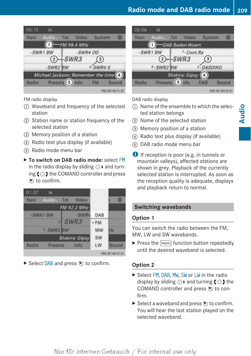 FM radio display:Waveband and frequency of the selectedstation;Station name or station frequency of theselected station=Memory position of a station?Radio text plus display (if available)ARadio mode menu barXTo switch on DAB radio mode: select FMin the radio display by sliding VÆ and turn-ing cVd the COMAND controller and pressW to confirm.XSelect DAB and press W to confirm.DAB radio display:Name of the ensemble to which the selec-ted station belongs;Name of the selected station=Memory position of a station?Radio text plus display (if available)ADAB radio mode menu bariIf reception is poor (e.g. in tunnels ormountain valleys), affected stations areshown in grey. Playback of the currentlyselected station is interrupted. As soon asthe reception quality is adequate, displaysand playback return to normal.Switching wavebandsOption 1You can switch the radio between the FM,MW, LW and SW wavebands.XPress the $ function button repeatedlyuntil the desired waveband is selected.Option 2XSelect FM, DAB, MW, SW or LW in the radiodisplay by sliding VÆ and turning cVd theCOMAND controller and press W to con-firm.XSelect a waveband and press W to confirm.You will hear the last station played on theselected waveband.Radio mode and DAB radio mode 209Audio