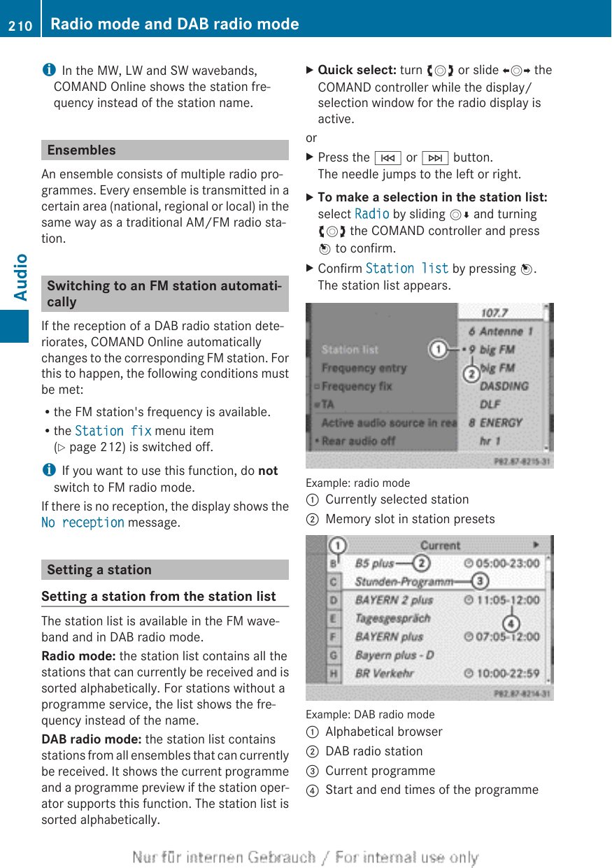 iIn the MW, LW and SW wavebands,COMAND Online shows the station fre-quency instead of the station name.EnsemblesAn ensemble consists of multiple radio pro-grammes. Every ensemble is transmitted in acertain area (national, regional or local) in thesame way as a traditional AM/FM radio sta-tion.Switching to an FM station automati-callyIf the reception of a DAB radio station dete-riorates, COMAND Online automaticallychanges to the corresponding FM station. Forthis to happen, the following conditions mustbe met:Rthe FM station&apos;s frequency is available.Rthe Station fix menu item(Y page 212) is switched off.iIf you want to use this function, do notswitch to FM radio mode.If there is no reception, the display shows theNo reception message.Setting a stationSetting a station from the station listThe station list is available in the FM wave-band and in DAB radio mode.Radio mode: the station list contains all thestations that can currently be received and issorted alphabetically. For stations without aprogramme service, the list shows the fre-quency instead of the name.DAB radio mode: the station list containsstations from all ensembles that can currentlybe received. It shows the current programmeand a programme preview if the station oper-ator supports this function. The station list issorted alphabetically.XQuick select: turn cVd or slide XVY theCOMAND controller while the display/selection window for the radio display isactive.orXPress the E or F button.The needle jumps to the left or right.XTo make a selection in the station list:select Radio by sliding VÆ and turningcVd the COMAND controller and pressW to confirm.XConfirm Station list by pressing W.The station list appears.Example: radio mode:Currently selected station;Memory slot in station presetsExample: DAB radio mode:Alphabetical browser;DAB radio station=Current programme?Start and end times of the programme210 Radio mode and DAB radio modeAudio