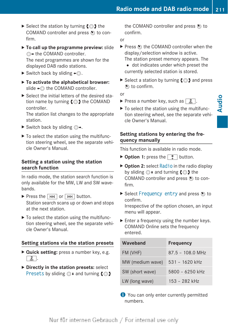 XSelect the station by turning cVd theCOMAND controller and press W to con-firm.XTo call up the programme preview: slideVY the COMAND controller.The next programmes are shown for thedisplayed DAB radio stations.XSwitch back by sliding XV.XTo activate the alphabetical browser:slide XV the COMAND controller.XSelect the initial letters of the desired sta-tion name by turning cVd the COMANDcontroller.The station list changes to the appropriatestation.XSwitch back by sliding VY.XTo select the station using the multifunc-tion steering wheel, see the separate vehi-cle Owner&apos;s Manual.Setting a station using the stationsearch functionIn radio mode, the station search function isonly available for the MW, LW and SW wave-bands.XPress the E or F button.Station search scans up or down and stopsat the next station.XTo select the station using the multifunc-tion steering wheel, see the separate vehi-cle Owner&apos;s Manual.Setting stations via the station presetsXQuick setting: press a number key, e.g.l.XDirectly in the station presets: selectPresets by sliding VÆ and turning cVdthe COMAND controller and press W toconfirm.orXPress W the COMAND controller when thedisplay/selection window is active.The station preset memory appears. The# dot indicates under which preset thecurrently selected station is stored.XSelect a station by turning cVd and pressW to confirm.orXPress a number key, such as l.XTo select the station using the multifunc-tion steering wheel, see the separate vehi-cle Owner&apos;s Manual.Setting stations by entering the fre-quency manuallyThis function is available in radio mode.XOption 1: press the l button.XOption 2: select Radio in the radio displayby sliding VÆ and turning cVd theCOMAND controller and press W to con-firm.XSelect Frequency entry and press W toconfirm.Irrespective of the option chosen, an inputmenu will appear.XEnter a frequency using the number keys.COMAND Online sets the frequencyentered.Waveband FrequencyFM (VHF) 87.5 – 108.0 MHzMW (medium wave) 531 – 1620 kHzSW (short wave) 5800 – 6250 kHzLW (long wave) 153 – 282 kHziYou can only enter currently permittednumbers.Radio mode and DAB radio mode 211Audio