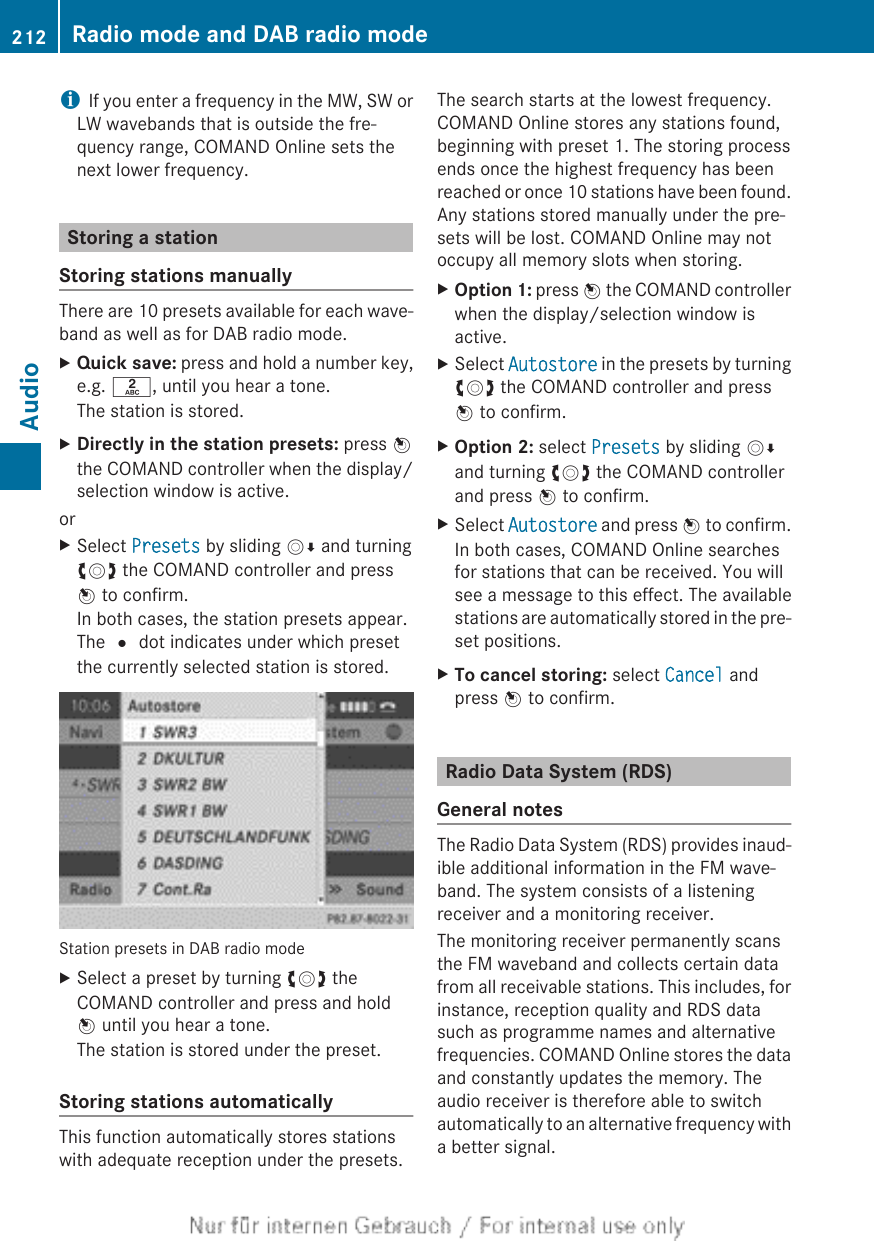 iIf you enter a frequency in the MW, SW orLW wavebands that is outside the fre-quency range, COMAND Online sets thenext lower frequency.Storing a stationStoring stations manuallyThere are 10 presets available for each wave-band as well as for DAB radio mode.XQuick save: press and hold a number key,e.g. l, until you hear a tone.The station is stored.XDirectly in the station presets: press Wthe COMAND controller when the display/selection window is active.orXSelect Presets by sliding VÆ and turningcVd the COMAND controller and pressW to confirm.In both cases, the station presets appear.The # dot indicates under which presetthe currently selected station is stored.Station presets in DAB radio modeXSelect a preset by turning cVd theCOMAND controller and press and holdW until you hear a tone.The station is stored under the preset.Storing stations automaticallyThis function automatically stores stationswith adequate reception under the presets.The search starts at the lowest frequency.COMAND Online stores any stations found,beginning with preset 1. The storing processends once the highest frequency has beenreached or once 10 stations have been found.Any stations stored manually under the pre-sets will be lost. COMAND Online may notoccupy all memory slots when storing.XOption 1: press W the COMAND controllerwhen the display/selection window isactive.XSelect Autostore in the presets by turningcVd the COMAND controller and pressW to confirm.XOption 2: select Presets by sliding VÆand turning cVd the COMAND controllerand press W to confirm.XSelect Autostore and press W to confirm.In both cases, COMAND Online searchesfor stations that can be received. You willsee a message to this effect. The availablestations are automatically stored in the pre-set positions.XTo cancel storing: select Cancel andpress W to confirm.Radio Data System (RDS)General notesThe Radio Data System (RDS) provides inaud-ible additional information in the FM wave-band. The system consists of a listeningreceiver and a monitoring receiver.The monitoring receiver permanently scansthe FM waveband and collects certain datafrom all receivable stations. This includes, forinstance, reception quality and RDS datasuch as programme names and alternativefrequencies. COMAND Online stores the dataand constantly updates the memory. Theaudio receiver is therefore able to switchautomatically to an alternative frequency witha better signal.212 Radio mode and DAB radio modeAudio