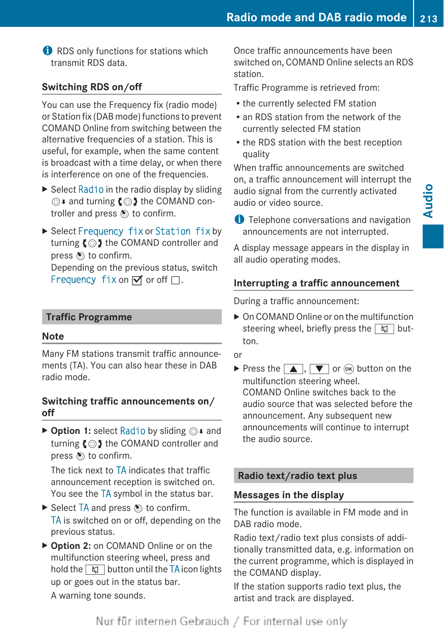 iRDS only functions for stations whichtransmit RDS data.Switching RDS on/offYou can use the Frequency fix (radio mode)or Station fix (DAB mode) functions to preventCOMAND Online from switching between thealternative frequencies of a station. This isuseful, for example, when the same contentis broadcast with a time delay, or when thereis interference on one of the frequencies.XSelect Radio in the radio display by slidingVÆ and turning cVd the COMAND con-troller and press W to confirm.XSelect Frequency fix or Station fix byturning cVd the COMAND controller andpress W to confirm.Depending on the previous status, switchFrequency fix on O or off ª.Traffic ProgrammeNoteMany FM stations transmit traffic announce-ments (TA). You can also hear these in DABradio mode.Switching traffic announcements on/offXOption 1: select Radio by sliding VÆ andturning cVd the COMAND controller andpress W to confirm.The tick next to TA indicates that trafficannouncement reception is switched on.You see the TA symbol in the status bar.XSelect TA and press W to confirm.TA is switched on or off, depending on theprevious status.XOption 2: on COMAND Online or on themultifunction steering wheel, press andhold the 8 button until the TA icon lightsup or goes out in the status bar.A warning tone sounds.Once traffic announcements have beenswitched on, COMAND Online selects an RDSstation.Traffic Programme is retrieved from:Rthe currently selected FM stationRan RDS station from the network of thecurrently selected FM stationRthe RDS station with the best receptionqualityWhen traffic announcements are switchedon, a traffic announcement will interrupt theaudio signal from the currently activatedaudio or video source.iTelephone conversations and navigationannouncements are not interrupted.A display message appears in the display inall audio operating modes.Interrupting a traffic announcementDuring a traffic announcement:XOn COMAND Online or on the multifunctionsteering wheel, briefly press the 8 but-ton.orXPress the 9, : or 9 button on themultifunction steering wheel.COMAND Online switches back to theaudio source that was selected before theannouncement. Any subsequent newannouncements will continue to interruptthe audio source.Radio text/radio text plusMessages in the displayThe function is available in FM mode and inDAB radio mode.Radio text/radio text plus consists of addi-tionally transmitted data, e.g. information onthe current programme, which is displayed inthe COMAND display.If the station supports radio text plus, theartist and track are displayed.Radio mode and DAB radio mode 213Audio