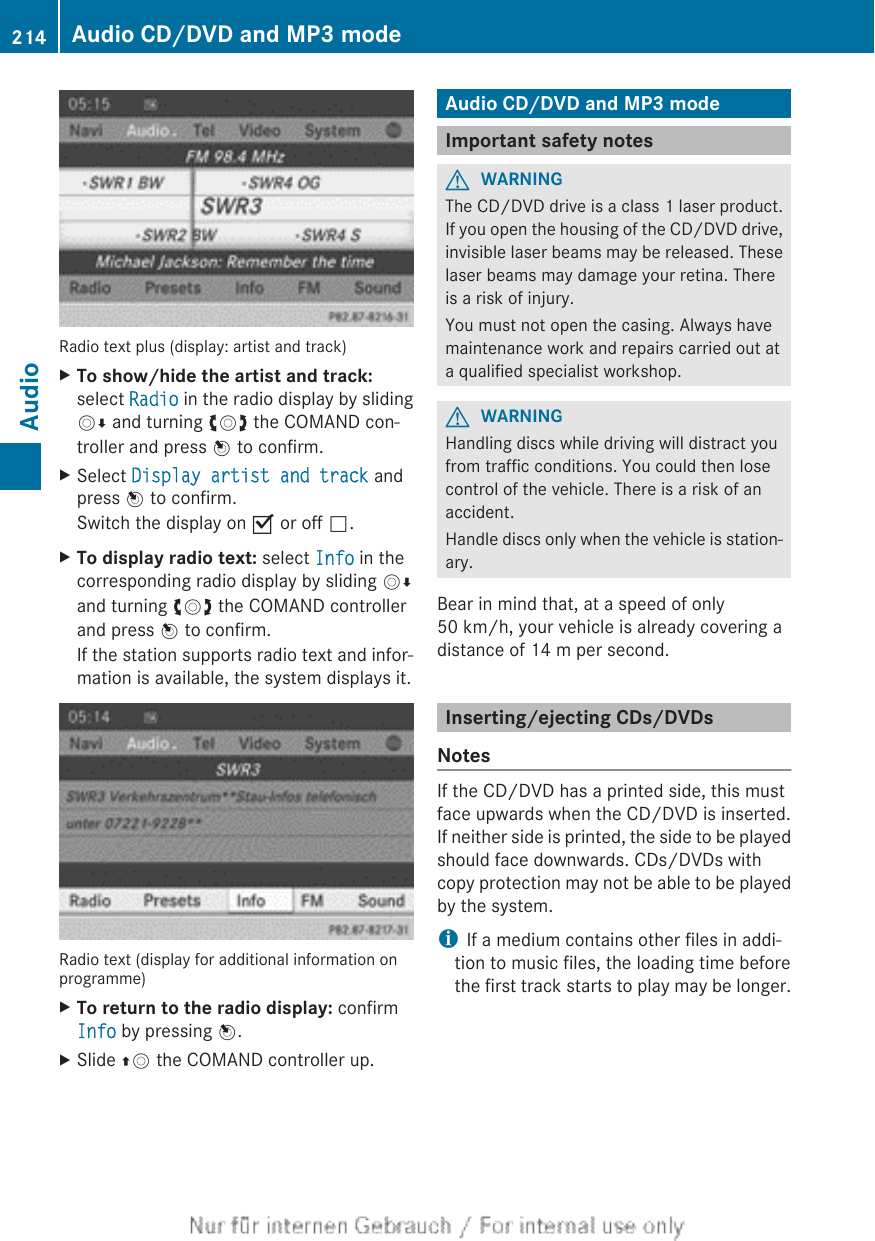 Radio text plus (display: artist and track)XTo show/hide the artist and track:select Radio in the radio display by slidingVÆ and turning cVd the COMAND con-troller and press W to confirm.XSelect Display artist and track andpress W to confirm.Switch the display on O or off ª.XTo display radio text: select Info in thecorresponding radio display by sliding VÆand turning cVd the COMAND controllerand press W to confirm.If the station supports radio text and infor-mation is available, the system displays it.Radio text (display for additional information onprogramme)XTo return to the radio display: confirmInfo by pressing W.XSlide ZV the COMAND controller up.Audio CD/DVD and MP3 modeImportant safety notesGWARNINGThe CD/DVD drive is a class 1 laser product.If you open the housing of the CD/DVD drive,invisible laser beams may be released. Theselaser beams may damage your retina. Thereis a risk of injury.You must not open the casing. Always havemaintenance work and repairs carried out ata qualified specialist workshop.GWARNINGHandling discs while driving will distract youfrom traffic conditions. You could then losecontrol of the vehicle. There is a risk of anaccident.Handle discs only when the vehicle is station-ary.Bear in mind that, at a speed of only50 km/h, your vehicle is already covering adistance of 14 m per second.Inserting/ejecting CDs/DVDsNotesIf the CD/DVD has a printed side, this mustface upwards when the CD/DVD is inserted.If neither side is printed, the side to be playedshould face downwards. CDs/DVDs withcopy protection may not be able to be playedby the system.iIf a medium contains other files in addi-tion to music files, the loading time beforethe first track starts to play may be longer.214 Audio CD/DVD and MP3 modeAudio