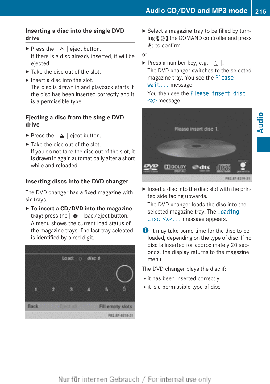 Inserting a disc into the single DVDdriveXPress the 8 eject button.If there is a disc already inserted, it will beejected.XTake the disc out of the slot.XInsert a disc into the slot.The disc is drawn in and playback starts ifthe disc has been inserted correctly and itis a permissible type.Ejecting a disc from the single DVDdriveXPress the 8 eject button.XTake the disc out of the slot.If you do not take the disc out of the slot, itis drawn in again automatically after a shortwhile and reloaded.Inserting discs into the DVD changerThe DVD changer has a fixed magazine withsix trays.XTo insert a CD/DVD into the magazine tray: press the V load/eject button.A menu shows the current load status ofthe magazine trays. The last tray selectedis identified by a red digit.XSelect a magazine tray to be filled by turn-ing cVd the COMAND controller and pressW to confirm.orXPress a number key, e.g. j.The DVD changer switches to the selectedmagazine tray. You see the Please wait... message.You then see the Please insert disc &lt;x&gt; message.XInsert a disc into the disc slot with the prin-ted side facing upwards.The DVD changer loads the disc into theselected magazine tray. The Loading disc &lt;x&gt;... message appears.iIt may take some time for the disc to beloaded, depending on the type of disc. If nodisc is inserted for approximately 20 sec-onds, the display returns to the magazinemenu.The DVD changer plays the disc if:Rit has been inserted correctlyRit is a permissible type of discAudio CD/DVD and MP3 mode 215AudioZ