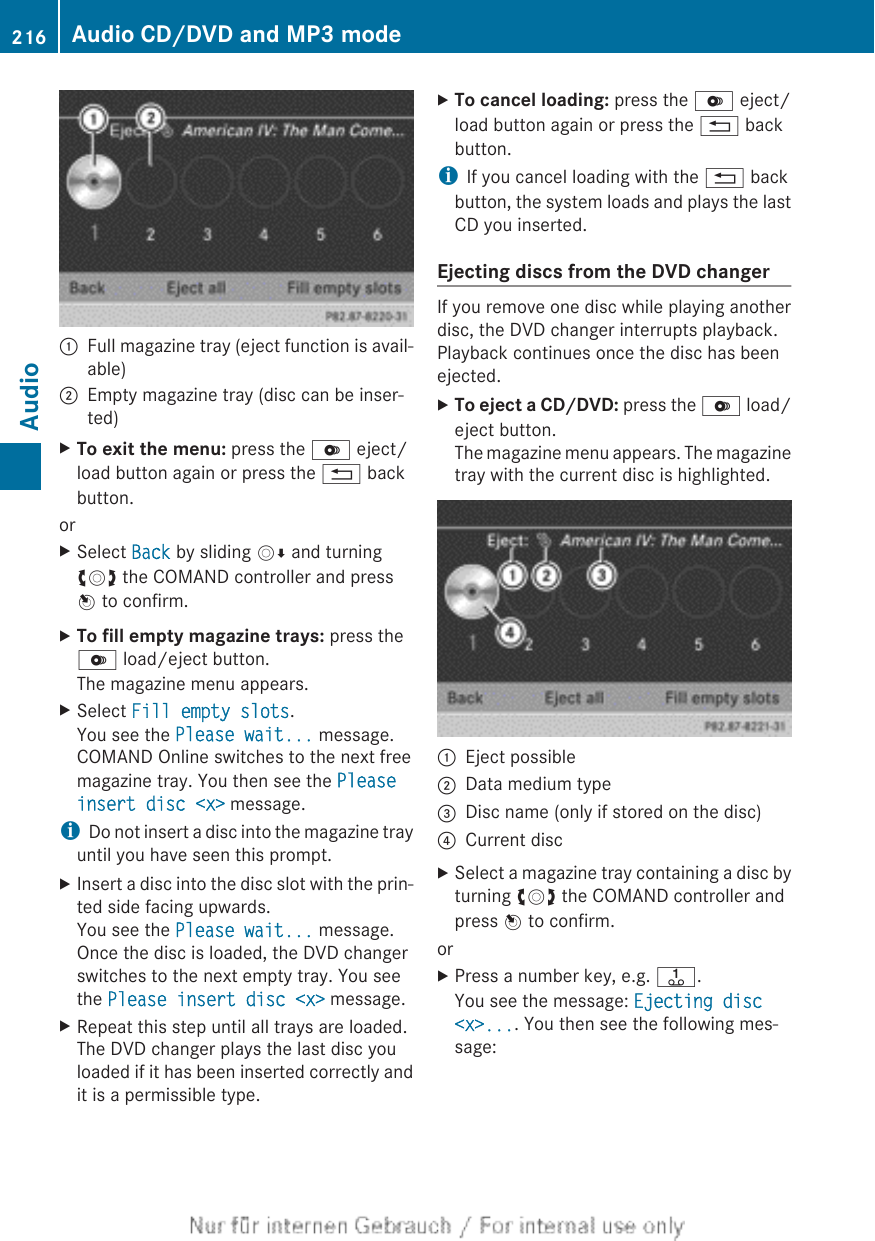 :Full magazine tray (eject function is avail-able);Empty magazine tray (disc can be inser-ted)XTo exit the menu: press the V eject/load button again or press the % backbutton.orXSelect Back by sliding VÆ and turningcVd the COMAND controller and pressW to confirm.XTo fill empty magazine trays: press theV load/eject button.The magazine menu appears.XSelect Fill empty slots.You see the Please wait... message.COMAND Online switches to the next freemagazine tray. You then see the Please insert disc &lt;x&gt; message.iDo not insert a disc into the magazine trayuntil you have seen this prompt.XInsert a disc into the disc slot with the prin-ted side facing upwards.You see the Please wait... message.Once the disc is loaded, the DVD changerswitches to the next empty tray. You seethe Please insert disc &lt;x&gt; message.XRepeat this step until all trays are loaded.The DVD changer plays the last disc youloaded if it has been inserted correctly andit is a permissible type.XTo cancel loading: press the V eject/load button again or press the % backbutton.iIf you cancel loading with the % backbutton, the system loads and plays the lastCD you inserted.Ejecting discs from the DVD changerIf you remove one disc while playing anotherdisc, the DVD changer interrupts playback.Playback continues once the disc has beenejected.XTo eject a CD/DVD: press the V load/eject button.The magazine menu appears. The magazinetray with the current disc is highlighted.:Eject possible;Data medium type=Disc name (only if stored on the disc)?Current discXSelect a magazine tray containing a disc byturning cVd the COMAND controller andpress W to confirm.orXPress a number key, e.g. j.You see the message: Ejecting disc &lt;x&gt;.... You then see the following mes-sage:216 Audio CD/DVD and MP3 modeAudio