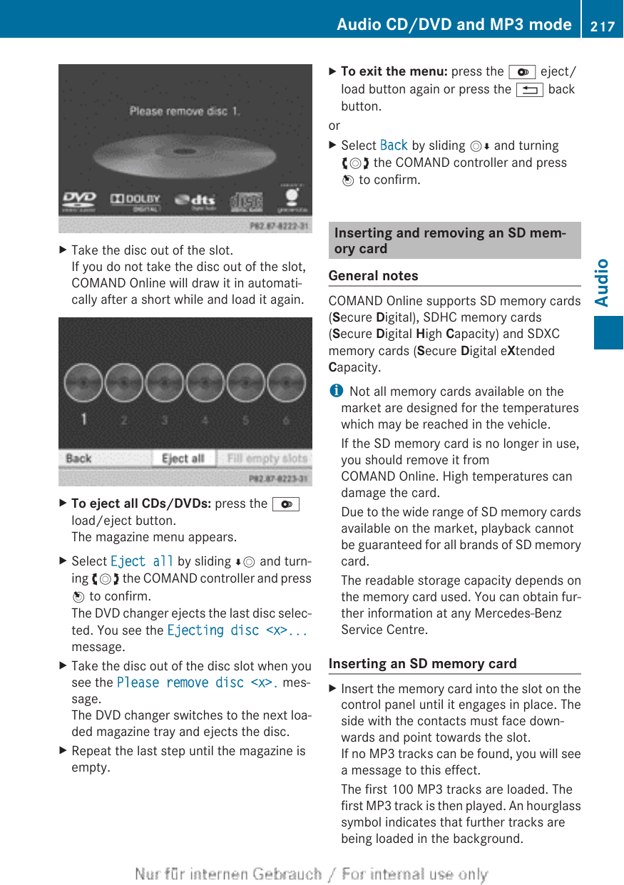 XTake the disc out of the slot.If you do not take the disc out of the slot,COMAND Online will draw it in automati-cally after a short while and load it again.XTo eject all CDs/DVDs: press the Vload/eject button.The magazine menu appears.XSelect Eject all by sliding ÆV and turn-ing cVd the COMAND controller and pressW to confirm.The DVD changer ejects the last disc selec-ted. You see the Ejecting disc &lt;x&gt;...message.XTake the disc out of the disc slot when yousee the Please remove disc &lt;x&gt;. mes-sage.The DVD changer switches to the next loa-ded magazine tray and ejects the disc.XRepeat the last step until the magazine isempty.XTo exit the menu: press the V eject/load button again or press the % backbutton.orXSelect Back by sliding VÆ and turningcVd the COMAND controller and pressW to confirm.Inserting and removing an SD mem-ory cardGeneral notesCOMAND Online supports SD memory cards(Secure Digital), SDHC memory cards(Secure Digital High Capacity) and SDXCmemory cards (Secure Digital eXtendedCapacity.iNot all memory cards available on themarket are designed for the temperatureswhich may be reached in the vehicle.If the SD memory card is no longer in use,you should remove it fromCOMAND Online. High temperatures candamage the card.Due to the wide range of SD memory cardsavailable on the market, playback cannotbe guaranteed for all brands of SD memorycard.The readable storage capacity depends onthe memory card used. You can obtain fur-ther information at any Mercedes-BenzService Centre.Inserting an SD memory cardXInsert the memory card into the slot on thecontrol panel until it engages in place. Theside with the contacts must face down-wards and point towards the slot.If no MP3 tracks can be found, you will seea message to this effect.The first 100 MP3 tracks are loaded. Thefirst MP3 track is then played. An hourglasssymbol indicates that further tracks arebeing loaded in the background.Audio CD/DVD and MP3 mode 217AudioZ