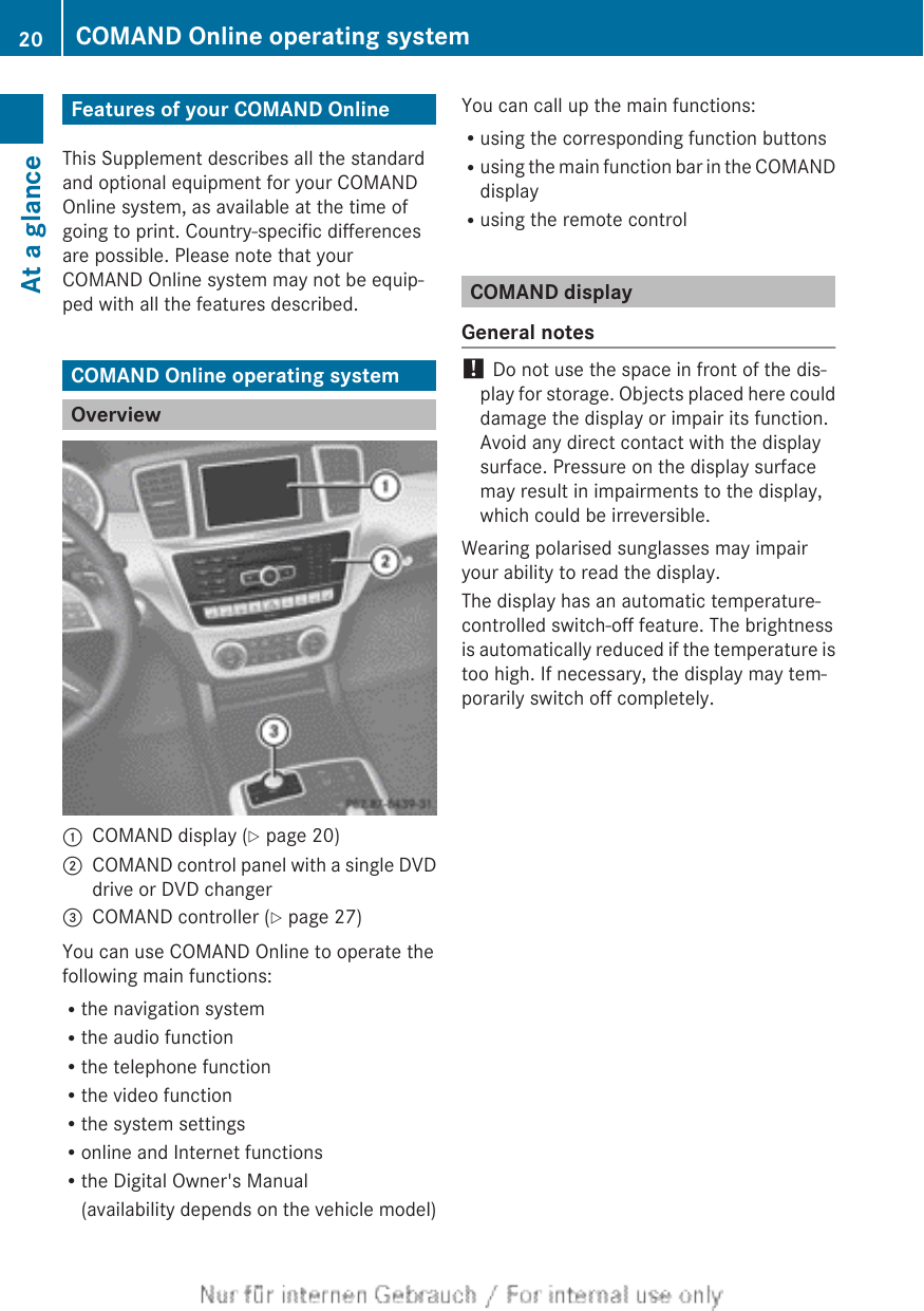 Features of your COMAND OnlineThis Supplement describes all the standardand optional equipment for your COMANDOnline system, as available at the time ofgoing to print. Country-specific differencesare possible. Please note that yourCOMAND Online system may not be equip-ped with all the features described.COMAND Online operating systemOverview:COMAND display (Y page 20);COMAND control panel with a single DVDdrive or DVD changer=COMAND controller (Y page 27)You can use COMAND Online to operate thefollowing main functions:Rthe navigation systemRthe audio functionRthe telephone functionRthe video functionRthe system settingsRonline and Internet functionsRthe Digital Owner&apos;s Manual(availability depends on the vehicle model)You can call up the main functions:Rusing the corresponding function buttonsRusing the main function bar in the COMANDdisplayRusing the remote controlCOMAND displayGeneral notes! Do not use the space in front of the dis-play for storage. Objects placed here coulddamage the display or impair its function.Avoid any direct contact with the displaysurface. Pressure on the display surfacemay result in impairments to the display,which could be irreversible.Wearing polarised sunglasses may impairyour ability to read the display.The display has an automatic temperature-controlled switch-off feature. The brightnessis automatically reduced if the temperature istoo high. If necessary, the display may tem-porarily switch off completely.20 COMAND Online operating systemAt a glance