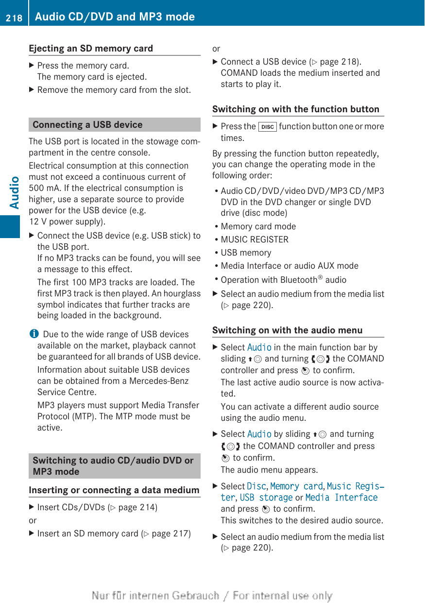Ejecting an SD memory cardXPress the memory card.The memory card is ejected.XRemove the memory card from the slot.Connecting a USB deviceThe USB port is located in the stowage com-partment in the centre console.Electrical consumption at this connectionmust not exceed a continuous current of500 mA. If the electrical consumption ishigher, use a separate source to providepower for the USB device (e.g.12 V power supply).XConnect the USB device (e.g. USB stick) tothe USB port.If no MP3 tracks can be found, you will seea message to this effect.The first 100 MP3 tracks are loaded. Thefirst MP3 track is then played. An hourglasssymbol indicates that further tracks arebeing loaded in the background.iDue to the wide range of USB devicesavailable on the market, playback cannotbe guaranteed for all brands of USB device.Information about suitable USB devicescan be obtained from a Mercedes-BenzService Centre.MP3 players must support Media TransferProtocol (MTP). The MTP mode must beactive.Switching to audio CD/audio DVD orMP3 modeInserting or connecting a data mediumXInsert CDs/DVDs (Y page 214)orXInsert an SD memory card (Y page 217)orXConnect a USB device (Y page 218).COMAND loads the medium inserted andstarts to play it.Switching on with the function buttonXPress the h function button one or moretimes.By pressing the function button repeatedly,you can change the operating mode in thefollowing order:RAudio CD/DVD/video DVD/MP3 CD/MP3DVD in the DVD changer or single DVDdrive (disc mode)RMemory card modeRMUSIC REGISTERRUSB memoryRMedia Interface or audio AUX modeROperation with Bluetooth® audioXSelect an audio medium from the media list(Y page 220).Switching on with the audio menuXSelect Audio in the main function bar bysliding ZV and turning cVd the COMANDcontroller and press W to confirm.The last active audio source is now activa-ted.You can activate a different audio sourceusing the audio menu.XSelect Audio by sliding ZV and turningcVd the COMAND controller and pressW to confirm.The audio menu appears.XSelect Disc, Memory card, Music Regis‐ter, USB storage or Media Interfaceand press W to confirm.This switches to the desired audio source.XSelect an audio medium from the media list(Y page 220).218 Audio CD/DVD and MP3 modeAudio