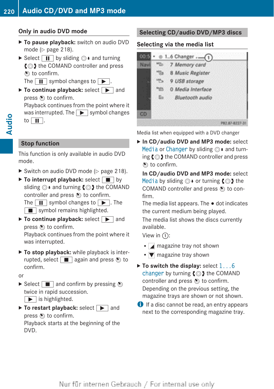 Only in audio DVD modeXTo pause playback: switch on audio DVDmode (Y page 218).XSelect Ë by sliding VÆ and turningcVd the COMAND controller and pressW to confirm.The Ë symbol changes to Ì.XTo continue playback: select Ì andpress W to confirm.Playback continues from the point where itwas interrupted. The Ì symbol changesto Ë.Stop functionThis function is only available in audio DVDmode.XSwitch on audio DVD mode (Y page 218).XTo interrupt playback: select É bysliding VÆ and turning cVd the COMANDcontroller and press W to confirm.The Ë symbol changes to Ì. TheÉ symbol remains highlighted.XTo continue playback: select Ì andpress W to confirm.Playback continues from the point where itwas interrupted.XTo stop playback: while playback is inter-rupted, select É again and press W toconfirm.orXSelect É and confirm by pressing Wtwice in rapid succession.Ì is highlighted.XTo restart playback: select Ì andpress W to confirm.Playback starts at the beginning of theDVD.Selecting CD/audio DVD/MP3 discsSelecting via the media listMedia list when equipped with a DVD changerXIn CD/audio DVD and MP3 mode: selectMedia or Changer by sliding VÆ and turn-ing cVd the COMAND controller and pressW to confirm.In CD/audio DVD and MP3 mode: selectMedia by sliding VÆ or turning cVd theCOMAND controller and press W to con-firm.The media list appears. The # dot indicatesthe current medium being played.The media list shows the discs currentlyavailable.View in ::RG magazine tray not shownRI magazine tray shownXTo switch the display: select 1...6 changer by turning cVd the COMANDcontroller and press W to confirm.Depending on the previous setting, themagazine trays are shown or not shown.iIf a disc cannot be read, an entry appearsnext to the corresponding magazine tray.220 Audio CD/DVD and MP3 modeAudio