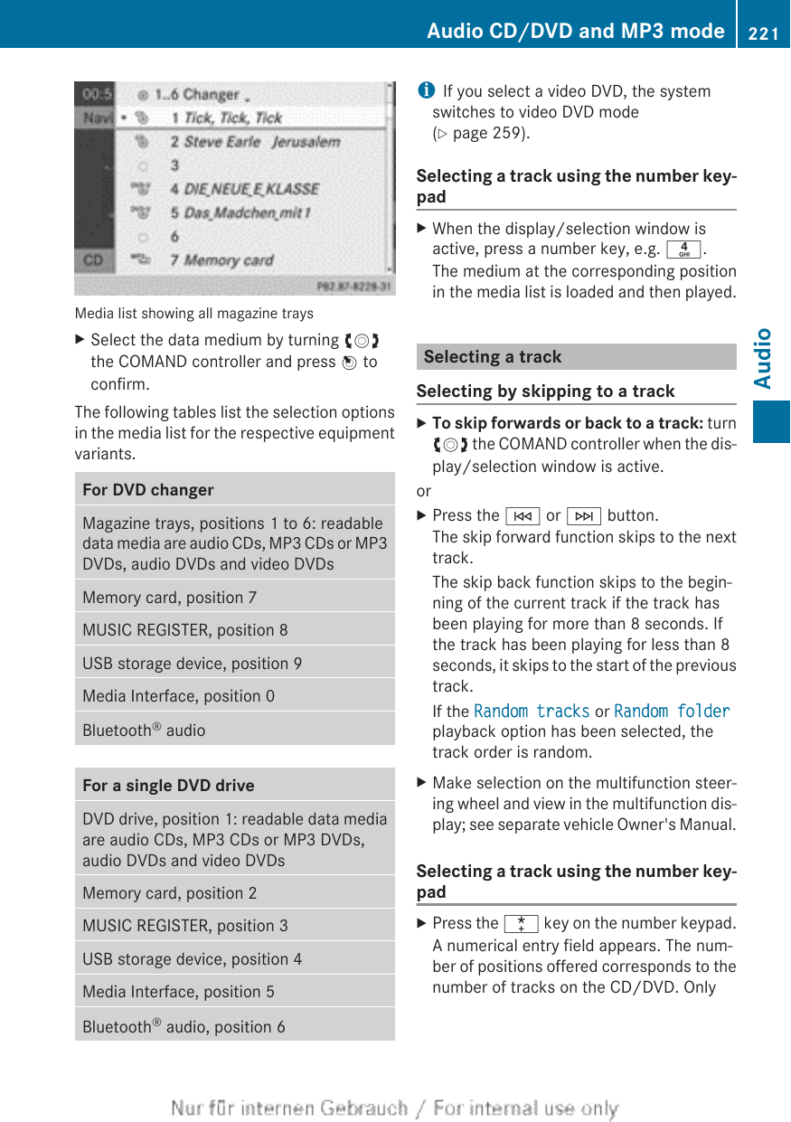 Media list showing all magazine traysXSelect the data medium by turning cVdthe COMAND controller and press W toconfirm.The following tables list the selection optionsin the media list for the respective equipmentvariants.For DVD changerMagazine trays, positions 1 to 6: readabledata media are audio CDs, MP3 CDs or MP3DVDs, audio DVDs and video DVDsMemory card, position 7MUSIC REGISTER, position 8USB storage device, position 9Media Interface, position 0Bluetooth® audioFor a single DVD driveDVD drive, position 1: readable data mediaare audio CDs, MP3 CDs or MP3 DVDs,audio DVDs and video DVDsMemory card, position 2MUSIC REGISTER, position 3USB storage device, position 4Media Interface, position 5Bluetooth® audio, position 6iIf you select a video DVD, the systemswitches to video DVD mode(Y page 259).Selecting a track using the number key-padXWhen the display/selection window isactive, press a number key, e.g. n.The medium at the corresponding positionin the media list is loaded and then played.Selecting a trackSelecting by skipping to a trackXTo skip forwards or back to a track: turncVd the COMAND controller when the dis-play/selection window is active.orXPress the E or F button.The skip forward function skips to the nexttrack.The skip back function skips to the begin-ning of the current track if the track hasbeen playing for more than 8 seconds. Ifthe track has been playing for less than 8seconds, it skips to the start of the previoustrack.If the Random tracks or Random folderplayback option has been selected, thetrack order is random.XMake selection on the multifunction steer-ing wheel and view in the multifunction dis-play; see separate vehicle Owner&apos;s Manual.Selecting a track using the number key-padXPress the ¯ key on the number keypad.A numerical entry field appears. The num-ber of positions offered corresponds to thenumber of tracks on the CD/DVD. OnlyAudio CD/DVD and MP3 mode 221AudioZ