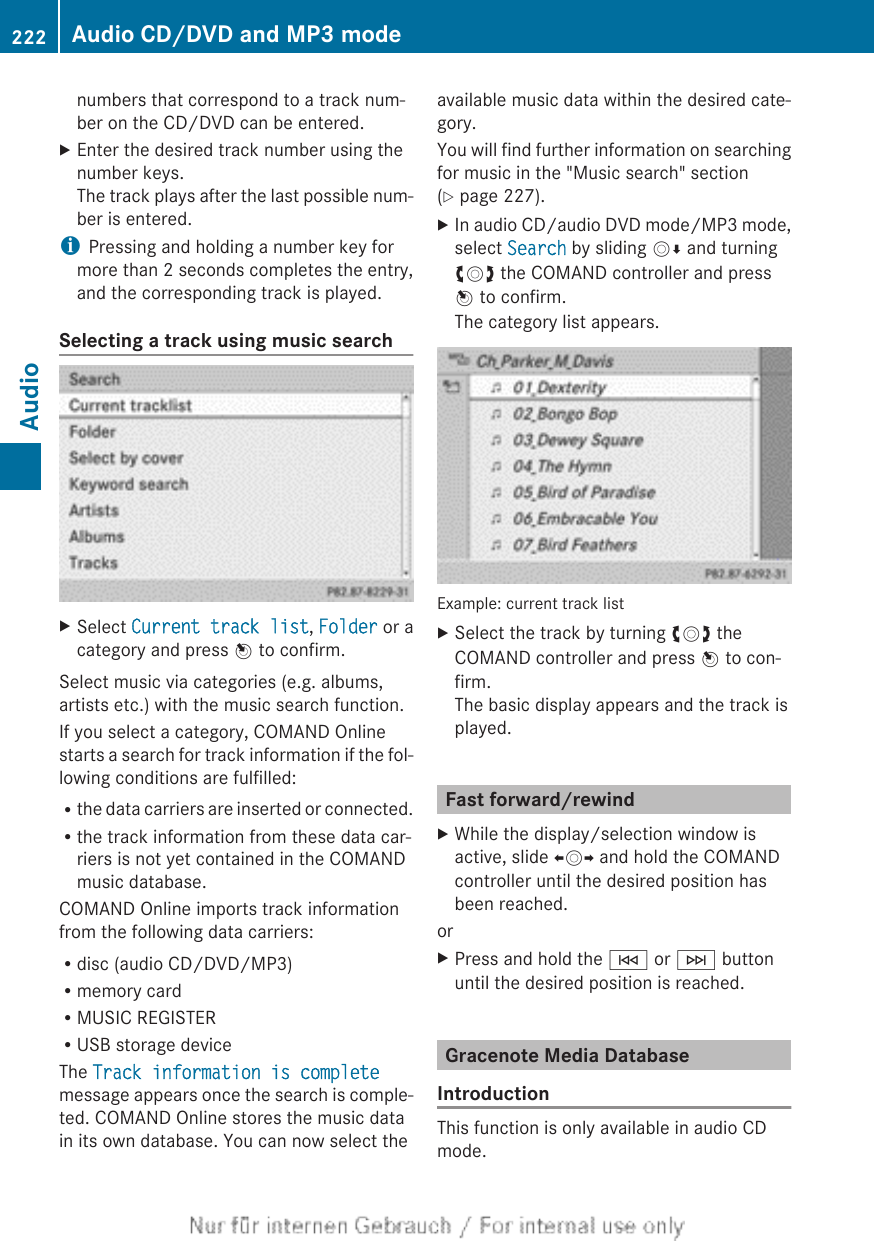 numbers that correspond to a track num-ber on the CD/DVD can be entered.XEnter the desired track number using thenumber keys.The track plays after the last possible num-ber is entered.iPressing and holding a number key formore than 2 seconds completes the entry,and the corresponding track is played.Selecting a track using music searchXSelect Current track list, Folder or acategory and press W to confirm.Select music via categories (e.g. albums,artists etc.) with the music search function.If you select a category, COMAND Onlinestarts a search for track information if the fol-lowing conditions are fulfilled:Rthe data carriers are inserted or connected.Rthe track information from these data car-riers is not yet contained in the COMANDmusic database.COMAND Online imports track informationfrom the following data carriers:Rdisc (audio CD/DVD/MP3)Rmemory cardRMUSIC REGISTERRUSB storage deviceThe Track information is completemessage appears once the search is comple-ted. COMAND Online stores the music datain its own database. You can now select theavailable music data within the desired cate-gory.You will find further information on searchingfor music in the &quot;Music search&quot; section(Y page 227).XIn audio CD/audio DVD mode/MP3 mode,select Search by sliding VÆ and turningcVd the COMAND controller and pressW to confirm.The category list appears.Example: current track listXSelect the track by turning cVd theCOMAND controller and press W to con-firm.The basic display appears and the track isplayed.Fast forward/rewindXWhile the display/selection window isactive, slide XVY and hold the COMANDcontroller until the desired position hasbeen reached.orXPress and hold the E or F buttonuntil the desired position is reached.Gracenote Media DatabaseIntroductionThis function is only available in audio CDmode.222 Audio CD/DVD and MP3 modeAudio