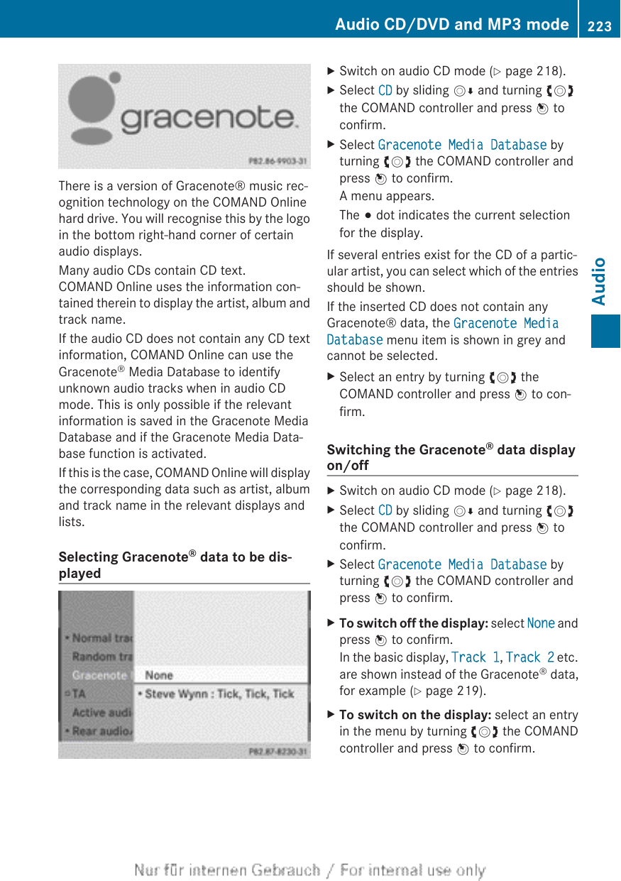 There is a version of Gracenote® music rec-ognition technology on the COMAND Onlinehard drive. You will recognise this by the logoin the bottom right-hand corner of certainaudio displays.Many audio CDs contain CD text.COMAND Online uses the information con-tained therein to display the artist, album andtrack name.If the audio CD does not contain any CD textinformation, COMAND Online can use theGracenote® Media Database to identifyunknown audio tracks when in audio CDmode. This is only possible if the relevantinformation is saved in the Gracenote MediaDatabase and if the Gracenote Media Data-base function is activated.If this is the case, COMAND Online will displaythe corresponding data such as artist, albumand track name in the relevant displays andlists.Selecting Gracenote® data to be dis-playedXSwitch on audio CD mode (Y page 218).XSelect CD by sliding VÆ and turning cVdthe COMAND controller and press W toconfirm.XSelect Gracenote Media Database byturning cVd the COMAND controller andpress W to confirm.A menu appears.The # dot indicates the current selectionfor the display.If several entries exist for the CD of a partic-ular artist, you can select which of the entriesshould be shown.If the inserted CD does not contain anyGracenote® data, the Gracenote Media Database menu item is shown in grey andcannot be selected.XSelect an entry by turning cVd theCOMAND controller and press W to con-firm.Switching the Gracenote® data displayon/offXSwitch on audio CD mode (Y page 218).XSelect CD by sliding VÆ and turning cVdthe COMAND controller and press W toconfirm.XSelect Gracenote Media Database byturning cVd the COMAND controller andpress W to confirm.XTo switch off the display: select None andpress W to confirm.In the basic display, Track 1, Track 2 etc.are shown instead of the Gracenote® data,for example (Y page 219).XTo switch on the display: select an entryin the menu by turning cVd the COMANDcontroller and press W to confirm.Audio CD/DVD and MP3 mode 223AudioZ