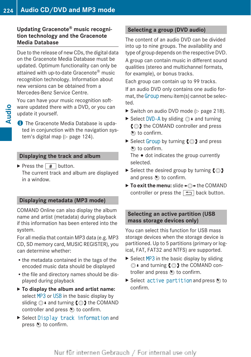 Updating Gracenote® music recogni-tion technology and the GracenoteMedia DatabaseDue to the release of new CDs, the digital dataon the Gracenote Media Database must beupdated. Optimum functionality can only beattained with up-to-date Gracenote® musicrecognition technology. Information aboutnew versions can be obtained from aMercedes-Benz Service Centre.You can have your music recognition soft-ware updated there with a DVD, or you canupdate it yourself.iThe Gracenote Media Database is upda-ted in conjunction with the navigation sys-tem&apos;s digital map (Y page 124).Displaying the track and albumXPress the z button.The current track and album are displayedin a window.Displaying metadata (MP3 mode)COMAND Online can also display the albumname and artist (metadata) during playbackif this information has been entered into thesystem.For all media that contain MP3 data (e.g. MP3CD, SD memory card, MUSIC REGISTER), youcan determine whether:Rthe metadata contained in the tags of theencoded music data should be displayedRthe file and directory names should be dis-played during playbackXTo display the album and artist name:select MP3 or USB in the basic display bysliding VÆ and turning cVd the COMANDcontroller and press W to confirm.XSelect Display track information andpress W to confirm.Selecting a group (DVD audio)The content of an audio DVD can be dividedinto up to nine groups. The availability andtype of group depends on the respective DVD.A group can contain music in different soundqualities (stereo and multichannel formats,for example), or bonus tracks.Each group can contain up to 99 tracks.If an audio DVD only contains one audio for-mat, the Group menu item(s) cannot be selec-ted.XSwitch on audio DVD mode (Y page 218).XSelect DVD-A by sliding VÆ and turningcVd the COMAND controller and pressW to confirm.XSelect Group by turning cVd and pressW to confirm.The # dot indicates the group currentlyselected.XSelect the desired group by turning cVdand press W to confirm.XTo exit the menu: slide XVY the COMANDcontroller or press the % back button.Selecting an active partition (USBmass storage devices only)You can select this function for USB massstorage devices when the storage device ispartitioned. Up to 5 partitions (primary or log-ical, FAT, FAT32 and NTFS) are supported.XSelect MP3 in the basic display by slidingVÆ and turning cVd the COMAND con-troller and press W to confirm.XSelect active partition and press W toconfirm.224 Audio CD/DVD and MP3 modeAudio