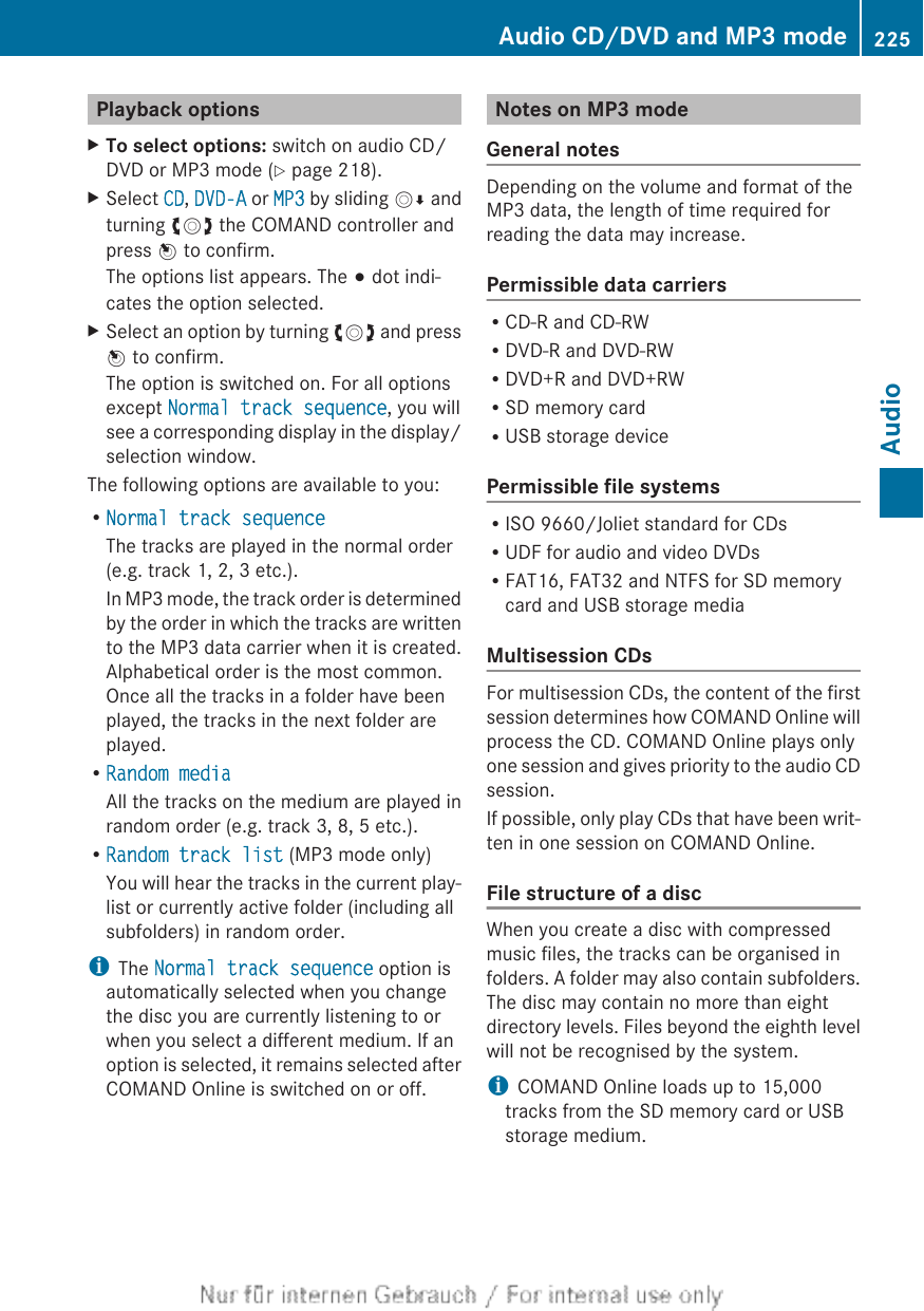 Playback optionsXTo select options: switch on audio CD/DVD or MP3 mode (Y page 218).XSelect CD, DVD-A or MP3 by sliding VÆ andturning cVd the COMAND controller andpress W to confirm.The options list appears. The # dot indi-cates the option selected.XSelect an option by turning cVd and pressW to confirm.The option is switched on. For all optionsexcept Normal track sequence, you willsee a corresponding display in the display/selection window.The following options are available to you:RNormal track sequenceThe tracks are played in the normal order(e.g. track 1, 2, 3 etc.).In MP3 mode, the track order is determinedby the order in which the tracks are writtento the MP3 data carrier when it is created.Alphabetical order is the most common.Once all the tracks in a folder have beenplayed, the tracks in the next folder areplayed.RRandom mediaAll the tracks on the medium are played inrandom order (e.g. track 3, 8, 5 etc.).RRandom track list (MP3 mode only)You will hear the tracks in the current play-list or currently active folder (including allsubfolders) in random order.iThe Normal track sequence option isautomatically selected when you changethe disc you are currently listening to orwhen you select a different medium. If anoption is selected, it remains selected afterCOMAND Online is switched on or off.Notes on MP3 modeGeneral notesDepending on the volume and format of theMP3 data, the length of time required forreading the data may increase.Permissible data carriersRCD-R and CD-RWRDVD-R and DVD-RWRDVD+R and DVD+RWRSD memory cardRUSB storage devicePermissible file systemsRISO 9660/Joliet standard for CDsRUDF for audio and video DVDsRFAT16, FAT32 and NTFS for SD memorycard and USB storage mediaMultisession CDsFor multisession CDs, the content of the firstsession determines how COMAND Online willprocess the CD. COMAND Online plays onlyone session and gives priority to the audio CDsession.If possible, only play CDs that have been writ-ten in one session on COMAND Online.File structure of a discWhen you create a disc with compressedmusic files, the tracks can be organised infolders. A folder may also contain subfolders.The disc may contain no more than eightdirectory levels. Files beyond the eighth levelwill not be recognised by the system.iCOMAND Online loads up to 15,000tracks from the SD memory card or USBstorage medium.Audio CD/DVD and MP3 mode 225AudioZ