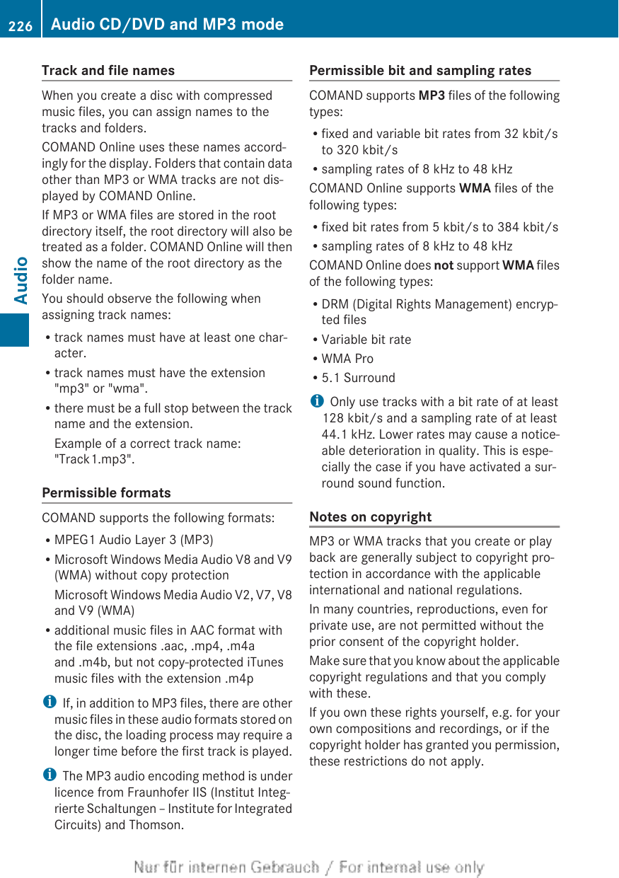 Track and file namesWhen you create a disc with compressedmusic files, you can assign names to thetracks and folders.COMAND Online uses these names accord-ingly for the display. Folders that contain dataother than MP3 or WMA tracks are not dis-played by COMAND Online.If MP3 or WMA files are stored in the rootdirectory itself, the root directory will also betreated as a folder. COMAND Online will thenshow the name of the root directory as thefolder name.You should observe the following whenassigning track names:Rtrack names must have at least one char-acter.Rtrack names must have the extension&quot;mp3&quot; or &quot;wma&quot;.Rthere must be a full stop between the trackname and the extension.Example of a correct track name:&quot;Track1.mp3&quot;.Permissible formatsCOMAND supports the following formats:RMPEG1 Audio Layer 3 (MP3)RMicrosoft Windows Media Audio V8 and V9(WMA) without copy protectionMicrosoft Windows Media Audio V2, V7, V8and V9 (WMA)Radditional music files in AAC format withthe file extensions .aac, .mp4, .m4aand .m4b, but not copy-protected iTunesmusic files with the extension .m4piIf, in addition to MP3 files, there are othermusic files in these audio formats stored onthe disc, the loading process may require alonger time before the first track is played.iThe MP3 audio encoding method is underlicence from Fraunhofer IIS (Institut Integ-rierte Schaltungen – Institute for IntegratedCircuits) and Thomson.Permissible bit and sampling ratesCOMAND supports MP3 files of the followingtypes:Rfixed and variable bit rates from 32 kbit/sto 320 kbit/sRsampling rates of 8 kHz to 48 kHzCOMAND Online supports WMA files of thefollowing types:Rfixed bit rates from 5 kbit/s to 384 kbit/sRsampling rates of 8 kHz to 48 kHzCOMAND Online does not support WMA filesof the following types:RDRM (Digital Rights Management) encryp-ted filesRVariable bit rateRWMA ProR5.1 SurroundiOnly use tracks with a bit rate of at least128 kbit/s and a sampling rate of at least44.1 kHz. Lower rates may cause a notice-able deterioration in quality. This is espe-cially the case if you have activated a sur-round sound function.Notes on copyrightMP3 or WMA tracks that you create or playback are generally subject to copyright pro-tection in accordance with the applicableinternational and national regulations.In many countries, reproductions, even forprivate use, are not permitted without theprior consent of the copyright holder.Make sure that you know about the applicablecopyright regulations and that you complywith these.If you own these rights yourself, e.g. for yourown compositions and recordings, or if thecopyright holder has granted you permission,these restrictions do not apply.226 Audio CD/DVD and MP3 modeAudio