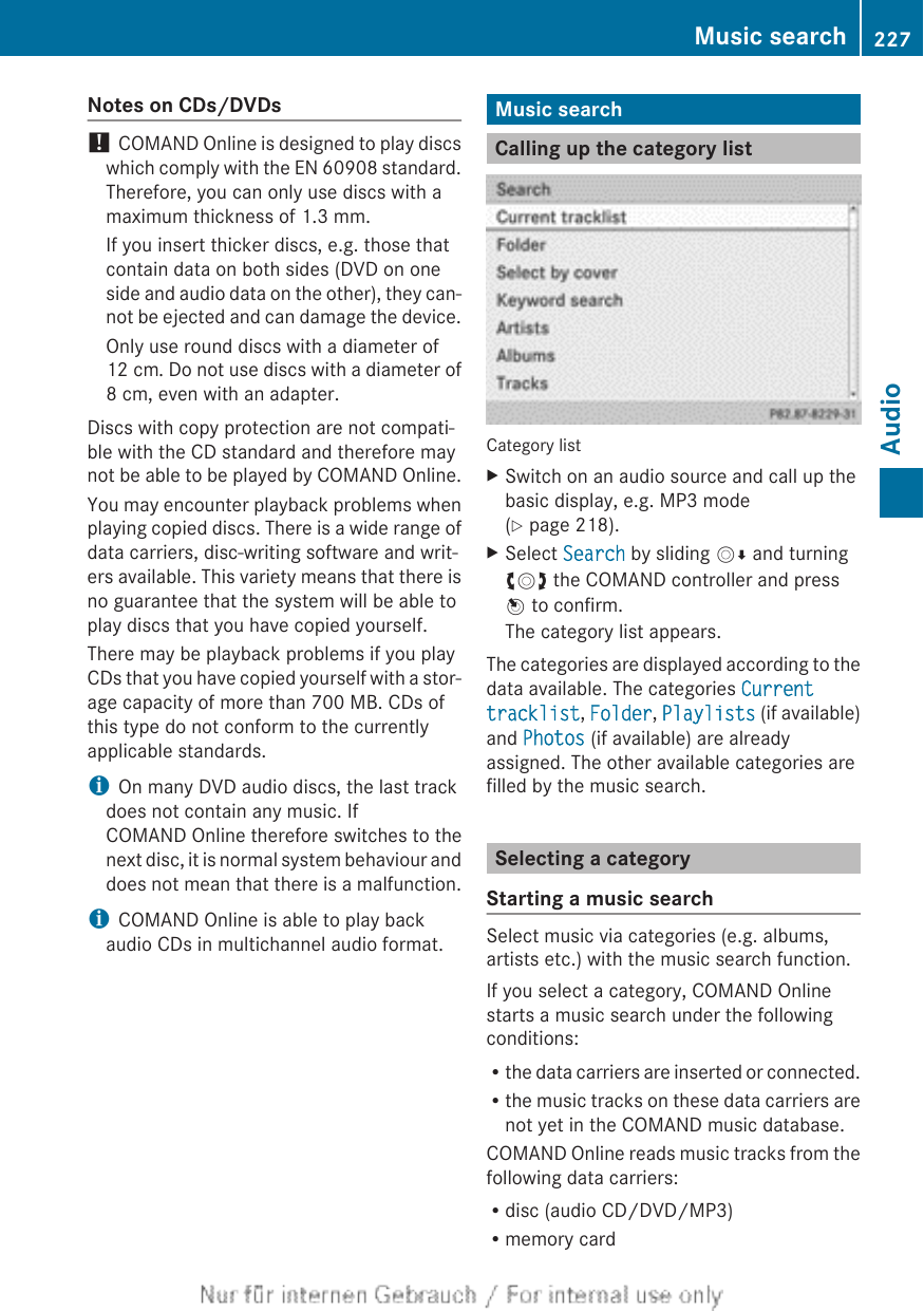 Notes on CDs/DVDs! COMAND Online is designed to play discswhich comply with the EN 60908 standard.Therefore, you can only use discs with amaximum thickness of 1.3 mm.If you insert thicker discs, e.g. those thatcontain data on both sides (DVD on oneside and audio data on the other), they can-not be ejected and can damage the device.Only use round discs with a diameter of12 cm. Do not use discs with a diameter of8 cm, even with an adapter.Discs with copy protection are not compati-ble with the CD standard and therefore maynot be able to be played by COMAND Online.You may encounter playback problems whenplaying copied discs. There is a wide range ofdata carriers, disc-writing software and writ-ers available. This variety means that there isno guarantee that the system will be able toplay discs that you have copied yourself.There may be playback problems if you playCDs that you have copied yourself with a stor-age capacity of more than 700 MB. CDs ofthis type do not conform to the currentlyapplicable standards.iOn many DVD audio discs, the last trackdoes not contain any music. IfCOMAND Online therefore switches to thenext disc, it is normal system behaviour anddoes not mean that there is a malfunction.iCOMAND Online is able to play backaudio CDs in multichannel audio format.Music searchCalling up the category listCategory listXSwitch on an audio source and call up thebasic display, e.g. MP3 mode(Y page 218).XSelect Search by sliding VÆ and turningcVd the COMAND controller and pressW to confirm.The category list appears.The categories are displayed according to thedata available. The categories Current tracklist, Folder, Playlists (if available)and Photos (if available) are alreadyassigned. The other available categories arefilled by the music search.Selecting a categoryStarting a music searchSelect music via categories (e.g. albums,artists etc.) with the music search function.If you select a category, COMAND Onlinestarts a music search under the followingconditions:Rthe data carriers are inserted or connected.Rthe music tracks on these data carriers arenot yet in the COMAND music database.COMAND Online reads music tracks from thefollowing data carriers:Rdisc (audio CD/DVD/MP3)Rmemory cardMusic search 227AudioZ