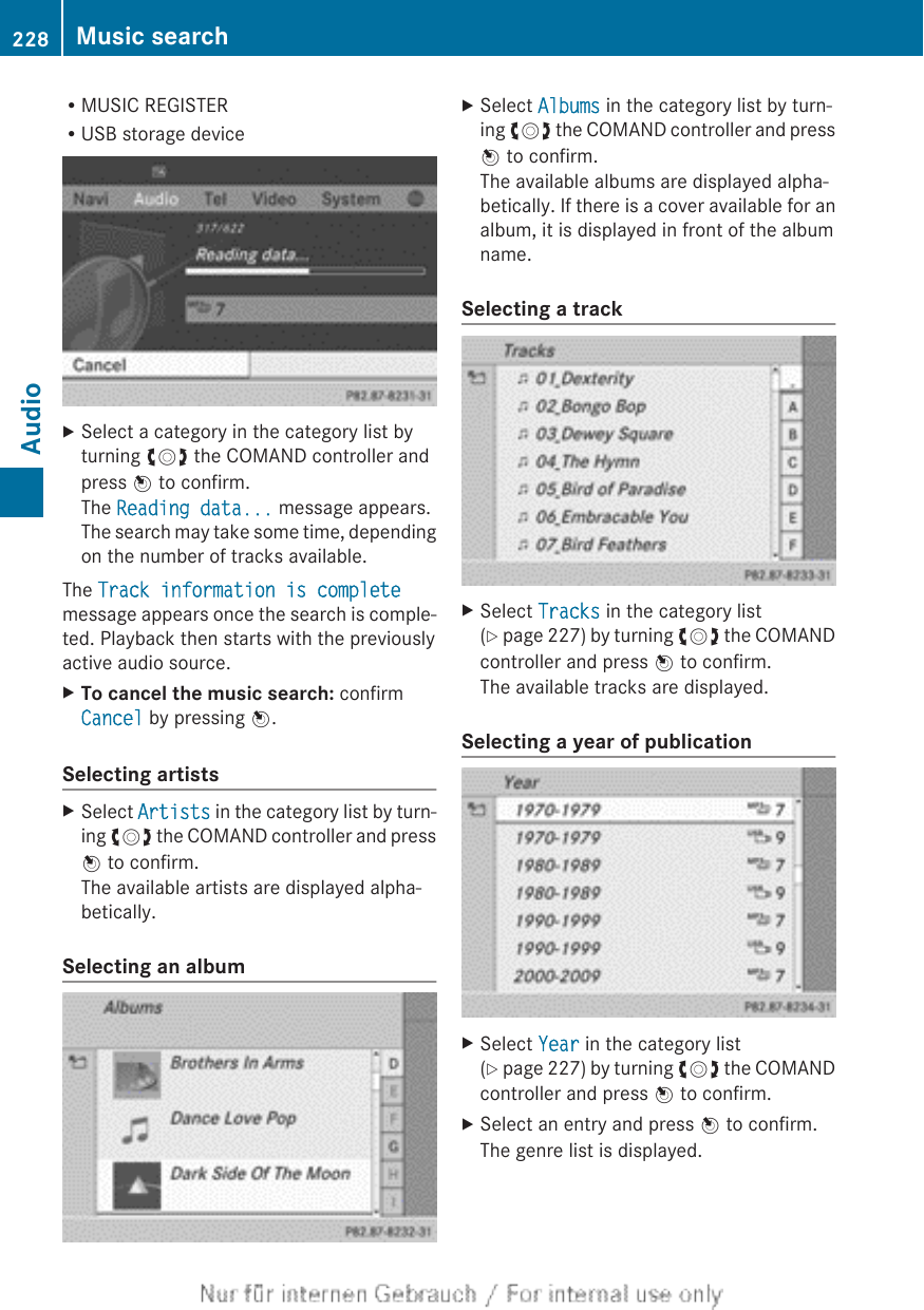 RMUSIC REGISTERRUSB storage deviceXSelect a category in the category list byturning cVd the COMAND controller andpress W to confirm.The Reading data... message appears.The search may take some time, dependingon the number of tracks available.The Track information is completemessage appears once the search is comple-ted. Playback then starts with the previouslyactive audio source.XTo cancel the music search: confirmCancel by pressing W.Selecting artistsXSelect Artists in the category list by turn-ing cVd the COMAND controller and pressW to confirm.The available artists are displayed alpha-betically.Selecting an albumXSelect Albums in the category list by turn-ing cVd the COMAND controller and pressW to confirm.The available albums are displayed alpha-betically. If there is a cover available for analbum, it is displayed in front of the albumname.Selecting a trackXSelect Tracks in the category list(Y page 227) by turning cVd the COMANDcontroller and press W to confirm.The available tracks are displayed.Selecting a year of publicationXSelect Year in the category list(Y page 227) by turning cVd the COMANDcontroller and press W to confirm.XSelect an entry and press W to confirm.The genre list is displayed.228 Music searchAudio