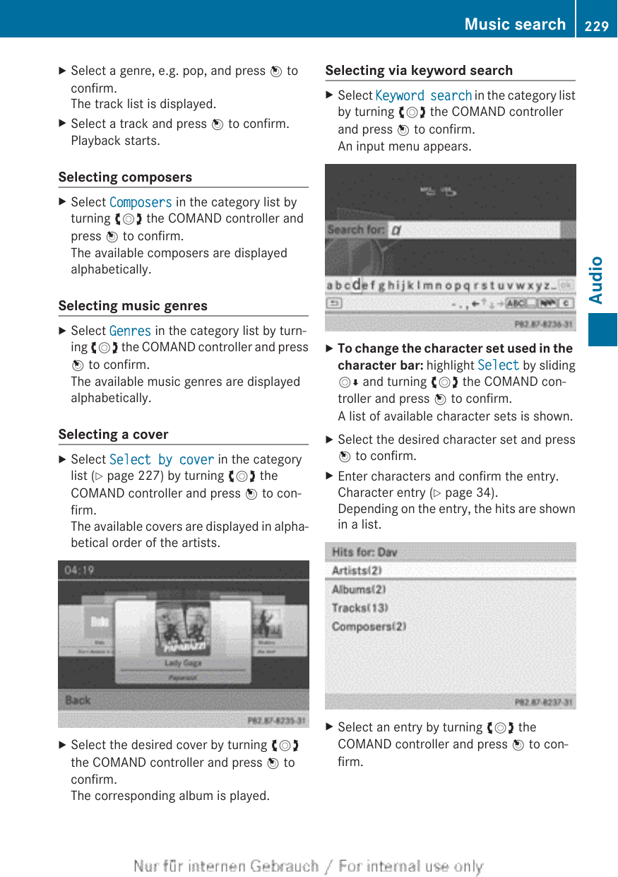 XSelect a genre, e.g. pop, and press W toconfirm.The track list is displayed.XSelect a track and press W to confirm.Playback starts.Selecting composersXSelect Composers in the category list byturning cVd the COMAND controller andpress W to confirm.The available composers are displayedalphabetically.Selecting music genresXSelect Genres in the category list by turn-ing cVd the COMAND controller and pressW to confirm.The available music genres are displayedalphabetically.Selecting a coverXSelect Select by cover in the categorylist (Y page 227) by turning cVd theCOMAND controller and press W to con-firm.The available covers are displayed in alpha-betical order of the artists.XSelect the desired cover by turning cVdthe COMAND controller and press W toconfirm.The corresponding album is played.Selecting via keyword searchXSelect Keyword search in the category listby turning cVd the COMAND controllerand press W to confirm.An input menu appears.XTo change the character set used in the character bar: highlight Select by slidingVÆ and turning cVd the COMAND con-troller and press W to confirm.A list of available character sets is shown.XSelect the desired character set and pressW to confirm.XEnter characters and confirm the entry.Character entry (Y page 34).Depending on the entry, the hits are shownin a list.XSelect an entry by turning cVd theCOMAND controller and press W to con-firm.Music search 229AudioZ