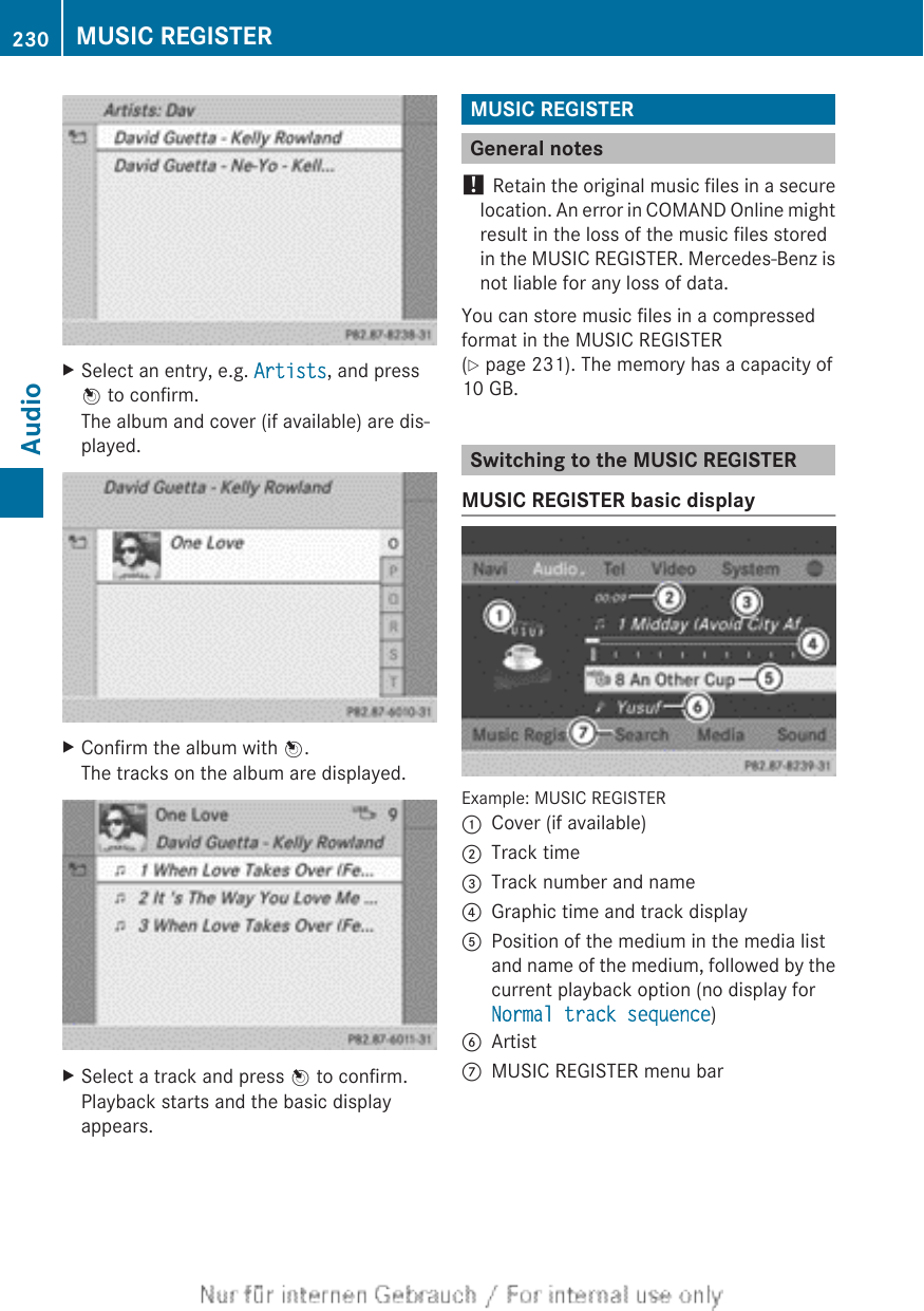 XSelect an entry, e.g. Artists, and pressW to confirm.The album and cover (if available) are dis-played.XConfirm the album with W.The tracks on the album are displayed.XSelect a track and press W to confirm.Playback starts and the basic displayappears.MUSIC REGISTERGeneral notes! Retain the original music files in a securelocation. An error in COMAND Online mightresult in the loss of the music files storedin the MUSIC REGISTER. Mercedes-Benz isnot liable for any loss of data.You can store music files in a compressedformat in the MUSIC REGISTER(Y page 231). The memory has a capacity of10 GB.Switching to the MUSIC REGISTERMUSIC REGISTER basic displayExample: MUSIC REGISTER:Cover (if available);Track time=Track number and name?Graphic time and track displayAPosition of the medium in the media listand name of the medium, followed by thecurrent playback option (no display forNormal track sequence)BArtistCMUSIC REGISTER menu bar230 MUSIC REGISTERAudio