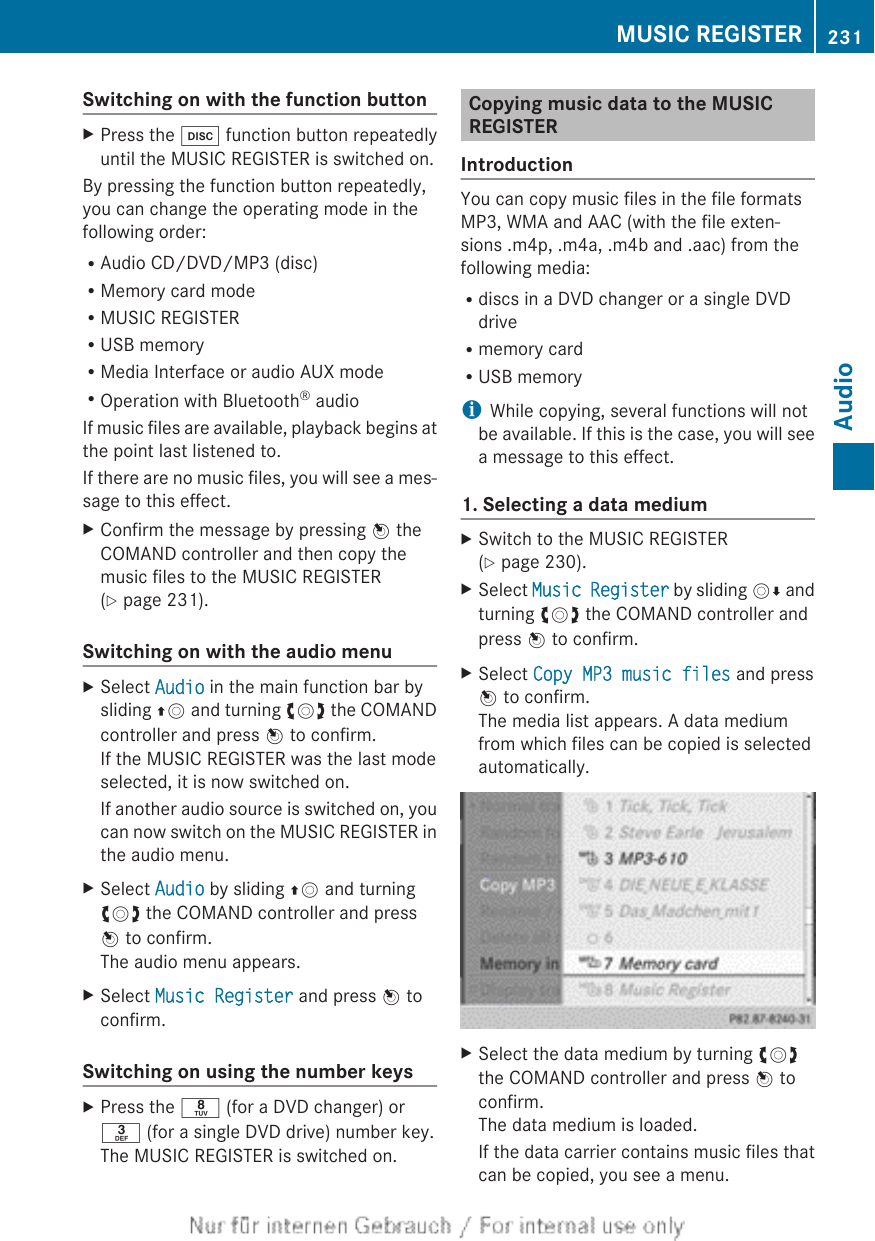 Switching on with the function buttonXPress the h function button repeatedlyuntil the MUSIC REGISTER is switched on.By pressing the function button repeatedly,you can change the operating mode in thefollowing order:RAudio CD/DVD/MP3 (disc)RMemory card modeRMUSIC REGISTERRUSB memoryRMedia Interface or audio AUX modeROperation with Bluetooth® audioIf music files are available, playback begins atthe point last listened to.If there are no music files, you will see a mes-sage to this effect.XConfirm the message by pressing W theCOMAND controller and then copy themusic files to the MUSIC REGISTER(Y page 231).Switching on with the audio menuXSelect Audio in the main function bar bysliding ZV and turning cVd the COMANDcontroller and press W to confirm.If the MUSIC REGISTER was the last modeselected, it is now switched on.If another audio source is switched on, youcan now switch on the MUSIC REGISTER inthe audio menu.XSelect Audio by sliding ZV and turningcVd the COMAND controller and pressW to confirm.The audio menu appears.XSelect Music Register and press W toconfirm.Switching on using the number keysXPress the r (for a DVD changer) orm (for a single DVD drive) number key.The MUSIC REGISTER is switched on.Copying music data to the MUSICREGISTERIntroductionYou can copy music files in the file formatsMP3, WMA and AAC (with the file exten-sions .m4p, .m4a, .m4b and .aac) from thefollowing media:Rdiscs in a DVD changer or a single DVDdriveRmemory cardRUSB memoryiWhile copying, several functions will notbe available. If this is the case, you will seea message to this effect.1. Selecting a data mediumXSwitch to the MUSIC REGISTER(Y page 230).XSelect Music Register by sliding VÆ andturning cVd the COMAND controller andpress W to confirm.XSelect Copy MP3 music files and pressW to confirm.The media list appears. A data mediumfrom which files can be copied is selectedautomatically.XSelect the data medium by turning cVdthe COMAND controller and press W toconfirm.The data medium is loaded.If the data carrier contains music files thatcan be copied, you see a menu.MUSIC REGISTER 231AudioZ