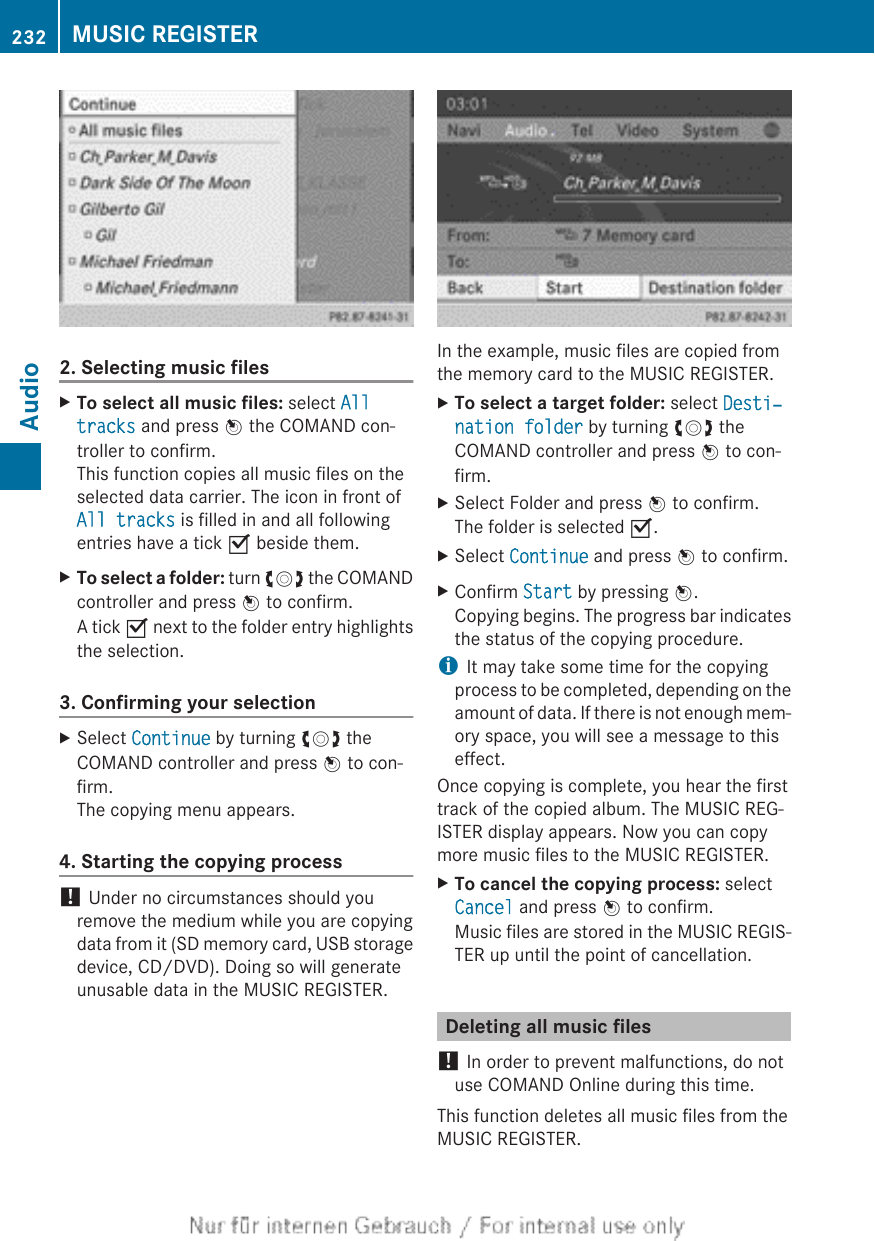2. Selecting music filesXTo select all music files: select All tracks and press W the COMAND con-troller to confirm.This function copies all music files on theselected data carrier. The icon in front ofAll tracks is filled in and all followingentries have a tick O beside them.XTo select a folder: turn cVd the COMANDcontroller and press W to confirm.A tick O next to the folder entry highlightsthe selection.3. Confirming your selectionXSelect Continue by turning cVd theCOMAND controller and press W to con-firm.The copying menu appears.4. Starting the copying process! Under no circumstances should youremove the medium while you are copyingdata from it (SD memory card, USB storagedevice, CD/DVD). Doing so will generateunusable data in the MUSIC REGISTER.In the example, music files are copied fromthe memory card to the MUSIC REGISTER.XTo select a target folder: select Desti‐nation folder by turning cVd theCOMAND controller and press W to con-firm.XSelect Folder and press W to confirm.The folder is selected O.XSelect Continue and press W to confirm.XConfirm Start by pressing W.Copying begins. The progress bar indicatesthe status of the copying procedure.iIt may take some time for the copyingprocess to be completed, depending on theamount of data. If there is not enough mem-ory space, you will see a message to thiseffect.Once copying is complete, you hear the firsttrack of the copied album. The MUSIC REG-ISTER display appears. Now you can copymore music files to the MUSIC REGISTER.XTo cancel the copying process: selectCancel and press W to confirm.Music files are stored in the MUSIC REGIS-TER up until the point of cancellation.Deleting all music files! In order to prevent malfunctions, do notuse COMAND Online during this time.This function deletes all music files from theMUSIC REGISTER.232 MUSIC REGISTERAudio