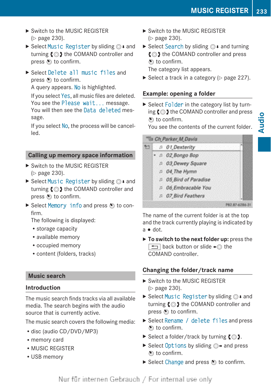 XSwitch to the MUSIC REGISTER(Y page 230).XSelect Music Register by sliding VÆ andturning cVd the COMAND controller andpress W to confirm.XSelect Delete all music files andpress W to confirm.A query appears. No is highlighted.If you select Yes, all music files are deleted.You see the Please wait... message.You will then see the Data deleted mes-sage.If you select No, the process will be cancel-led.Calling up memory space informationXSwitch to the MUSIC REGISTER(Y page 230).XSelect Music Register by sliding VÆ andturning cVd the COMAND controller andpress W to confirm.XSelect Memory info and press W to con-firm.The following is displayed:Rstorage capacityRavailable memoryRoccupied memoryRcontent (folders, tracks)Music searchIntroductionThe music search finds tracks via all availablemedia. The search begins with the audiosource that is currently active.The music search covers the following media:Rdisc (audio CD/DVD/MP3)Rmemory cardRMUSIC REGISTERRUSB memoryXSwitch to the MUSIC REGISTER(Y page 230).XSelect Search by sliding VÆ and turningcVd the COMAND controller and pressW to confirm.The category list appears.XSelect a track in a category (Y page 227).Example: opening a folderXSelect Folder in the category list by turn-ing cVd the COMAND controller and pressW to confirm.You see the contents of the current folder.The name of the current folder is at the topand the track currently playing is indicated bya # dot.XTo switch to the next folder up: press the% back button or slide XV theCOMAND controller.Changing the folder/track nameXSwitch to the MUSIC REGISTER(Y page 230).XSelect Music Register by sliding VÆ andturning cVd the COMAND controller andpress W to confirm.XSelect Rename / delete files and pressW to confirm.XSelect a folder/track by turning cVd.XSelect Options by sliding VY and pressW to confirm.XSelect Change and press W to confirm.MUSIC REGISTER 233AudioZ