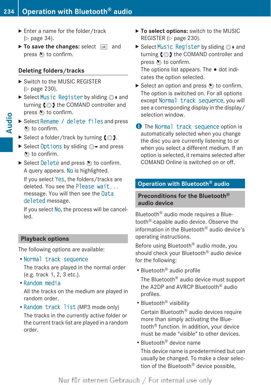 XEnter a name for the folder/track(Y page 34).XTo save the changes: select ¬ andpress W to confirm.Deleting folders/tracksXSwitch to the MUSIC REGISTER(Y page 230).XSelect Music Register by sliding VÆ andturning cVd the COMAND controller andpress W to confirm.XSelect Rename / delete files and pressW to confirm.XSelect a folder/track by turning cVd.XSelect Options by sliding VY and pressW to confirm.XSelect Delete and press W to confirm.A query appears. No is highlighted.If you select Yes, the folders/tracks aredeleted. You see the Please wait...message. You will then see the Data deleted message.If you select No, the process will be cancel-led.Playback optionsThe following options are available:RNormal track sequenceThe tracks are played in the normal order(e.g. track 1, 2, 3 etc.).RRandom mediaAll the tracks on the medium are played inrandom order.RRandom track list (MP3 mode only)The tracks in the currently active folder orthe current track list are played in a randomorder.XTo select options: switch to the MUSICREGISTER (Y page 230).XSelect Music Register by sliding VÆ andturning cVd the COMAND controller andpress W to confirm.The options list appears. The # dot indi-cates the option selected.XSelect an option and press W to confirm.The option is switched on. For all optionsexcept Normal track sequence, you willsee a corresponding display in the display/selection window.iThe Normal track sequence option isautomatically selected when you changethe disc you are currently listening to orwhen you select a different medium. If anoption is selected, it remains selected afterCOMAND Online is switched on or off.Operation with Bluetooth® audioPreconditions for the Bluetooth®audio deviceBluetooth® audio mode requires a Blue-tooth®-capable audio device. Observe theinformation in the Bluetooth® audio device&apos;soperating instructions.Before using Bluetooth® audio mode, youshould check your Bluetooth® audio devicefor the following:RBluetooth® audio profileThe Bluetooth® audio device must supportthe A2DP and AVRCP Bluetooth® audioprofiles.RBluetooth® visibilityCertain Bluetooth® audio devices requiremore than simply activating the Blue-tooth® function. In addition, your devicemust be made &quot;visible&quot; to other devices.RBluetooth® device nameThis device name is predetermined but canusually be changed. To make a clear selec-tion of the Bluetooth® device possible,234 Operation with Bluetooth® audioAudio
