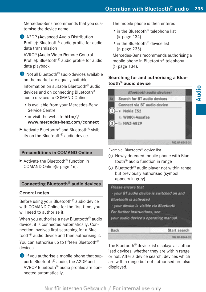 Mercedes-Benz recommends that you cus-tomise the device name.iA2DP (Advanced Audio DistributionProfile): Bluetooth® audio profile for audiodata transmissionAVRCP (Audio Video Remote ControlProfile): Bluetooth® audio profile for audiodata playbackiNot all Bluetooth® audio devices availableon the market are equally suitable.Information on suitable Bluetooth® audiodevices and on connecting Bluetooth®audio devices to COMAND Online:Ris available from your Mercedes-BenzService CentreRor visit the website http://www.mercedes-benz.com/connectXActivate Bluetooth® and Bluetooth® visibil-ity on the Bluetooth® audio device.Preconditions in COMAND OnlineXActivate the Bluetooth® function inCOMAND Online(Y page 46).Connecting Bluetooth® audio devicesGeneral notesBefore using your Bluetooth® audio devicewith COMAND Online for the first time, youwill need to authorise it.When you authorise a new Bluetooth® audiodevice, it is connected automatically. Con-nection involves first searching for a Blue-tooth® audio device and then authorising it.You can authorise up to fifteen Bluetooth®devices.iIf you authorise a mobile phone that sup-ports Bluetooth® audio, the A2DP andAVRCP Bluetooth® audio profiles are con-nected automatically.The mobile phone is then entered:Rin the Bluetooth® telephone list(Y page 134)Rin the Bluetooth® device list(Y page 235)Mercedes-Benz recommends authorising amobile phone in Bluetooth® telephony(Y page 134).Searching for and authorising a Blue-tooth® audio deviceExample: Bluetooth® device list:Newly detected mobile phone with Blue-tooth® audio function in range;Bluetooth® audio player not within rangebut previously authorised (symbolappears in grey)The Bluetooth® device list displays all author-ised devices, whether they are within rangeor not. After a device search, devices whichare within range but not authorised are alsodisplayed.Operation with Bluetooth® audio 235AudioZ