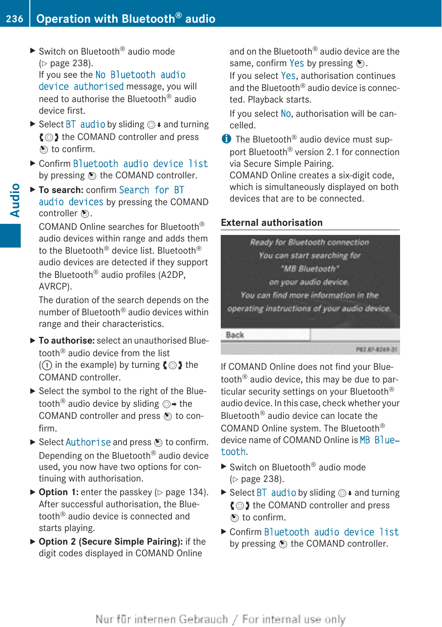 XSwitch on Bluetooth® audio mode(Y page 238).If you see the No Bluetooth audio device authorised message, you willneed to authorise the Bluetooth® audiodevice first.XSelect BT audio by sliding VÆ and turningcVd the COMAND controller and pressW to confirm.XConfirm Bluetooth audio device listby pressing W the COMAND controller.XTo search: confirm Search for BT audio devices by pressing the COMANDcontroller W.COMAND Online searches for Bluetooth®audio devices within range and adds themto the Bluetooth® device list. Bluetooth®audio devices are detected if they supportthe Bluetooth® audio profiles (A2DP,AVRCP).The duration of the search depends on thenumber of Bluetooth® audio devices withinrange and their characteristics.XTo authorise: select an unauthorised Blue-tooth® audio device from the list(: in the example) by turning cVd theCOMAND controller.XSelect the symbol to the right of the Blue-tooth® audio device by sliding VY theCOMAND controller and press W to con-firm.XSelect Authorise and press W to confirm.Depending on the Bluetooth® audio deviceused, you now have two options for con-tinuing with authorisation.XOption 1: enter the passkey (Y page 134).After successful authorisation, the Blue-tooth® audio device is connected andstarts playing.XOption 2 (Secure Simple Pairing): if thedigit codes displayed in COMAND Onlineand on the Bluetooth® audio device are thesame, confirm Yes by pressing W.If you select Yes, authorisation continuesand the Bluetooth® audio device is connec-ted. Playback starts.If you select No, authorisation will be can-celled.iThe Bluetooth® audio device must sup-port Bluetooth® version 2.1 for connectionvia Secure Simple Pairing.COMAND Online creates a six-digit code,which is simultaneously displayed on bothdevices that are to be connected.External authorisationIf COMAND Online does not find your Blue-tooth® audio device, this may be due to par-ticular security settings on your Bluetooth®audio device. In this case, check whether yourBluetooth® audio device can locate theCOMAND Online system. The Bluetooth®device name of COMAND Online is MB Blue‐tooth.XSwitch on Bluetooth® audio mode(Y page 238).XSelect BT audio by sliding VÆ and turningcVd the COMAND controller and pressW to confirm.XConfirm Bluetooth audio device listby pressing W the COMAND controller.236 Operation with Bluetooth® audioAudio