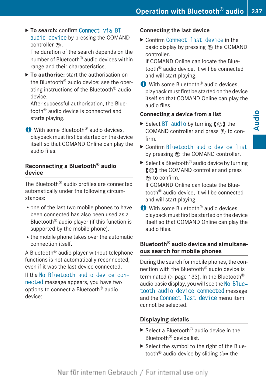 XTo search: confirm Connect via BT audio device by pressing the COMANDcontroller W.The duration of the search depends on thenumber of Bluetooth® audio devices withinrange and their characteristics.XTo authorise: start the authorisation onthe Bluetooth® audio device; see the oper-ating instructions of the Bluetooth® audiodevice.After successful authorisation, the Blue-tooth® audio device is connected andstarts playing.iWith some Bluetooth® audio devices,playback must first be started on the deviceitself so that COMAND Online can play theaudio files.Reconnecting a Bluetooth® audiodeviceThe Bluetooth® audio profiles are connectedautomatically under the following circum-stances:Rone of the last two mobile phones to havebeen connected has also been used as aBluetooth® audio player (if this function issupported by the mobile phone).Rthe mobile phone takes over the automaticconnection itself.A Bluetooth® audio player without telephonefunctions is not automatically reconnected,even if it was the last device connected.If the No Bluetooth audio device con‐nected message appears, you have twooptions to connect a Bluetooth® audiodevice:Connecting the last deviceXConfirm Connect last device in thebasic display by pressing W the COMANDcontroller.If COMAND Online can locate the Blue-tooth® audio device, it will be connectedand will start playing.iWith some Bluetooth® audio devices,playback must first be started on the deviceitself so that COMAND Online can play theaudio files.Connecting a device from a listXSelect BT audio by turning cVd theCOMAND controller and press W to con-firm.XConfirm Bluetooth audio device listby pressing W the COMAND controller.XSelect a Bluetooth® audio device by turningcVd the COMAND controller and pressW to confirm.If COMAND Online can locate the Blue-tooth® audio device, it will be connectedand will start playing.iWith some Bluetooth® audio devices,playback must first be started on the deviceitself so that COMAND Online can play theaudio files.Bluetooth® audio device and simultane-ous search for mobile phonesDuring the search for mobile phones, the con-nection with the Bluetooth® audio device isterminated (Y page 133). In the Bluetooth®audio basic display, you will see the No Blue‐tooth audio device connected messageand the Connect last device menu itemcannot be selected.Displaying detailsXSelect a Bluetooth® audio device in theBluetooth® device list.XSelect the symbol to the right of the Blue-tooth® audio device by sliding VY theOperation with Bluetooth® audio 237AudioZ