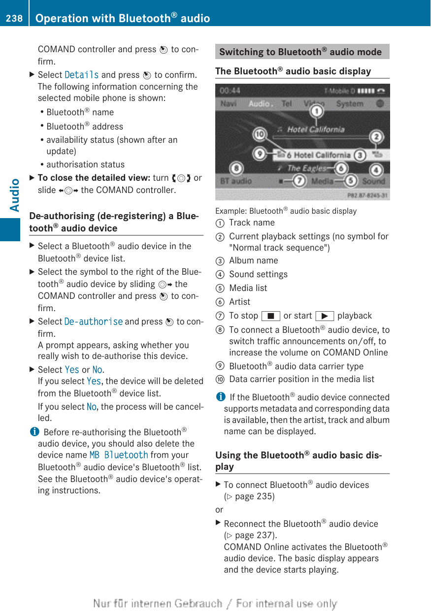 COMAND controller and press W to con-firm.XSelect Details and press W to confirm.The following information concerning theselected mobile phone is shown:RBluetooth® nameRBluetooth® addressRavailability status (shown after anupdate)Rauthorisation statusXTo close the detailed view: turn cVd orslide XVY the COMAND controller.De-authorising (de-registering) a Blue-tooth® audio deviceXSelect a Bluetooth® audio device in theBluetooth® device list.XSelect the symbol to the right of the Blue-tooth® audio device by sliding VY theCOMAND controller and press W to con-firm.XSelect De-authorise and press W to con-firm.A prompt appears, asking whether youreally wish to de-authorise this device.XSelect Yes or No.If you select Yes, the device will be deletedfrom the Bluetooth® device list.If you select No, the process will be cancel-led.iBefore re-authorising the Bluetooth®audio device, you should also delete thedevice name MB Bluetooth from yourBluetooth® audio device&apos;s Bluetooth® list.See the Bluetooth® audio device&apos;s operat-ing instructions.Switching to Bluetooth® audio modeThe Bluetooth® audio basic displayExample: Bluetooth® audio basic display:Track name;Current playback settings (no symbol for&quot;Normal track sequence&quot;)=Album name?Sound settingsAMedia listBArtistCTo stop É or start Ì playbackDTo connect a Bluetooth® audio device, toswitch traffic announcements on/off, toincrease the volume on COMAND OnlineEBluetooth® audio data carrier typeFData carrier position in the media listiIf the Bluetooth® audio device connectedsupports metadata and corresponding datais available, then the artist, track and albumname can be displayed.Using the Bluetooth® audio basic dis-playXTo connect Bluetooth® audio devices(Y page 235)orXReconnect the Bluetooth® audio device(Y page 237).COMAND Online activates the Bluetooth®audio device. The basic display appearsand the device starts playing.238 Operation with Bluetooth® audioAudio