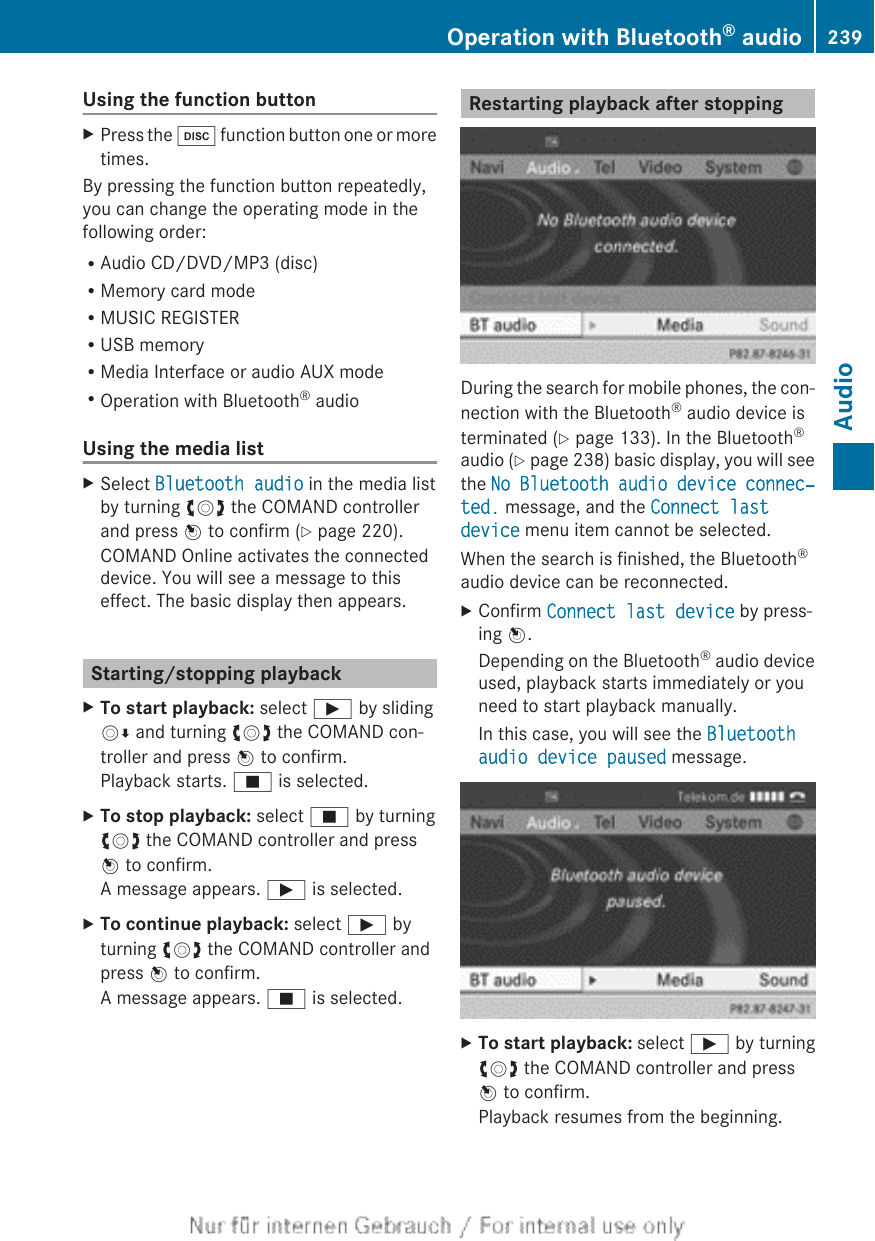 Using the function buttonXPress the h function button one or moretimes.By pressing the function button repeatedly,you can change the operating mode in thefollowing order:RAudio CD/DVD/MP3 (disc)RMemory card modeRMUSIC REGISTERRUSB memoryRMedia Interface or audio AUX modeROperation with Bluetooth® audioUsing the media listXSelect Bluetooth audio in the media listby turning cVd the COMAND controllerand press W to confirm (Y page 220).COMAND Online activates the connecteddevice. You will see a message to thiseffect. The basic display then appears.Starting/stopping playbackXTo start playback: select Ì by slidingVÆ and turning cVd the COMAND con-troller and press W to confirm.Playback starts. É is selected.XTo stop playback: select É by turningcVd the COMAND controller and pressW to confirm.A message appears. Ì is selected.XTo continue playback: select Ì byturning cVd the COMAND controller andpress W to confirm.A message appears. É is selected.Restarting playback after stoppingDuring the search for mobile phones, the con-nection with the Bluetooth® audio device isterminated (Y page 133). In the Bluetooth®audio (Y page 238) basic display, you will seethe No Bluetooth audio device connec‐ted. message, and the Connect last device menu item cannot be selected.When the search is finished, the Bluetooth®audio device can be reconnected.XConfirm Connect last device by press-ing W.Depending on the Bluetooth® audio deviceused, playback starts immediately or youneed to start playback manually.In this case, you will see the Bluetooth audio device paused message.XTo start playback: select Ì by turningcVd the COMAND controller and pressW to confirm.Playback resumes from the beginning.Operation with Bluetooth® audio 239AudioZ