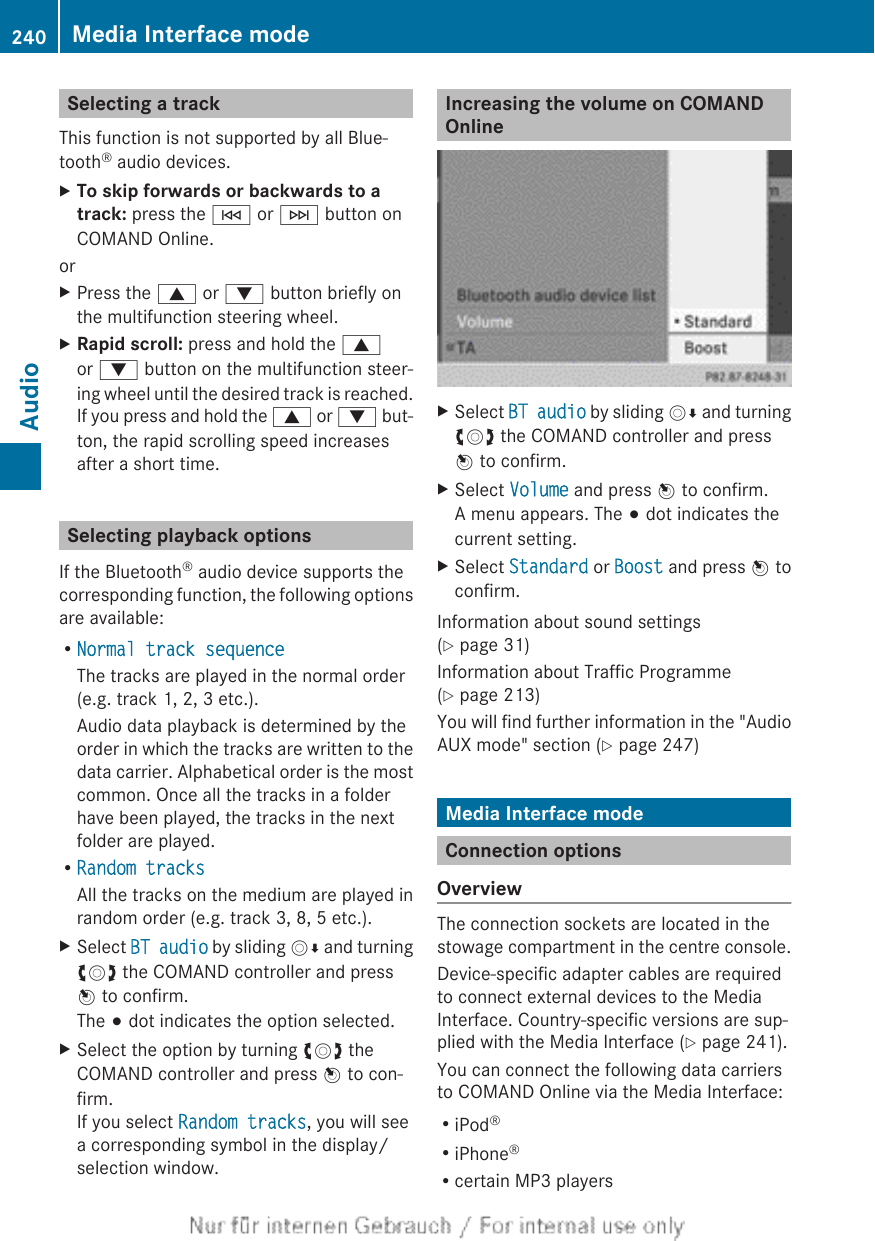 Selecting a trackThis function is not supported by all Blue-tooth® audio devices.XTo skip forwards or backwards to a track: press the E or F button onCOMAND Online.orXPress the 9 or : button briefly onthe multifunction steering wheel.XRapid scroll: press and hold the 9or : button on the multifunction steer-ing wheel until the desired track is reached.If you press and hold the 9 or : but-ton, the rapid scrolling speed increasesafter a short time.Selecting playback optionsIf the Bluetooth® audio device supports thecorresponding function, the following optionsare available:RNormal track sequenceThe tracks are played in the normal order(e.g. track 1, 2, 3 etc.).Audio data playback is determined by theorder in which the tracks are written to thedata carrier. Alphabetical order is the mostcommon. Once all the tracks in a folderhave been played, the tracks in the nextfolder are played.RRandom tracksAll the tracks on the medium are played inrandom order (e.g. track 3, 8, 5 etc.).XSelect BT audio by sliding VÆ and turningcVd the COMAND controller and pressW to confirm.The # dot indicates the option selected.XSelect the option by turning cVd theCOMAND controller and press W to con-firm.If you select Random tracks, you will seea corresponding symbol in the display/selection window.Increasing the volume on COMANDOnlineXSelect BT audio by sliding VÆ and turningcVd the COMAND controller and pressW to confirm.XSelect Volume and press W to confirm.A menu appears. The # dot indicates thecurrent setting.XSelect Standard or Boost and press W toconfirm.Information about sound settings(Y page 31)Information about Traffic Programme(Y page 213)You will find further information in the &quot;AudioAUX mode&quot; section (Y page 247)Media Interface modeConnection optionsOverviewThe connection sockets are located in thestowage compartment in the centre console.Device-specific adapter cables are requiredto connect external devices to the MediaInterface. Country-specific versions are sup-plied with the Media Interface (Y page 241).You can connect the following data carriersto COMAND Online via the Media Interface:RiPod®RiPhone®Rcertain MP3 players240 Media Interface modeAudio