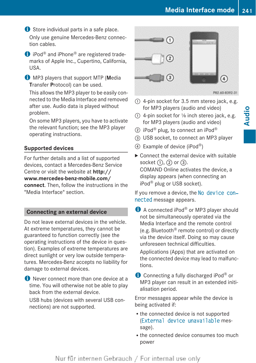 iStore individual parts in a safe place.Only use genuine Mercedes-Benz connec-tion cables.iiPod® and iPhone® are registered trade-marks of Apple Inc., Cupertino, California,USA.iMP3 players that support MTP (MediaTransfer Protocol) can be used.This allows the MP3 player to be easily con-nected to the Media Interface and removedafter use. Audio data is played withoutproblem.On some MP3 players, you have to activatethe relevant function; see the MP3 playeroperating instructions.Supported devicesFor further details and a list of supporteddevices, contact a Mercedes-Benz ServiceCentre or visit the website at http://www.mercedes-benz-mobile.com/connect. Then, follow the instructions in the&quot;Media Interface&quot; section.Connecting an external deviceDo not leave external devices in the vehicle.At extreme temperatures, they cannot beguaranteed to function correctly (see theoperating instructions of the device in ques-tion). Examples of extreme temperatures aredirect sunlight or very low outside tempera-tures. Mercedes-Benz accepts no liability fordamage to external devices.iNever connect more than one device at atime. You will otherwise not be able to playback from the external device.USB hubs (devices with several USB con-nections) are not supported.:4-pin socket for 3.5 mm stereo jack, e.g.for MP3 players (audio and video):4-pin socket for ⅛ inch stereo jack, e.g.for MP3 players (audio and video);iPod® plug, to connect an iPod®=USB socket, to connect an MP3 player?Example of device (iPod®)XConnect the external device with suitablesocket :, ; or =.COMAND Online activates the device, adisplay appears (when connecting aniPod® plug or USB socket).If you remove a device, the No device con‐nected message appears.iA connected iPod® or MP3 player shouldnot be simultaneously operated via theMedia Interface and the remote control(e.g. Bluetooth® remote control) or directlyvia the device itself. Doing so may causeunforeseen technical difficulties.Applications (Apps) that are activated onthe connected device may lead to malfunc-tions.iConnecting a fully discharged iPod® orMP3 player can result in an extended initi-alisation period.Error messages appear while the device isbeing activated if:Rthe connected device is not supported(External device unavailable mes-sage).Rthe connected device consumes too muchpowerMedia Interface mode 241AudioZ