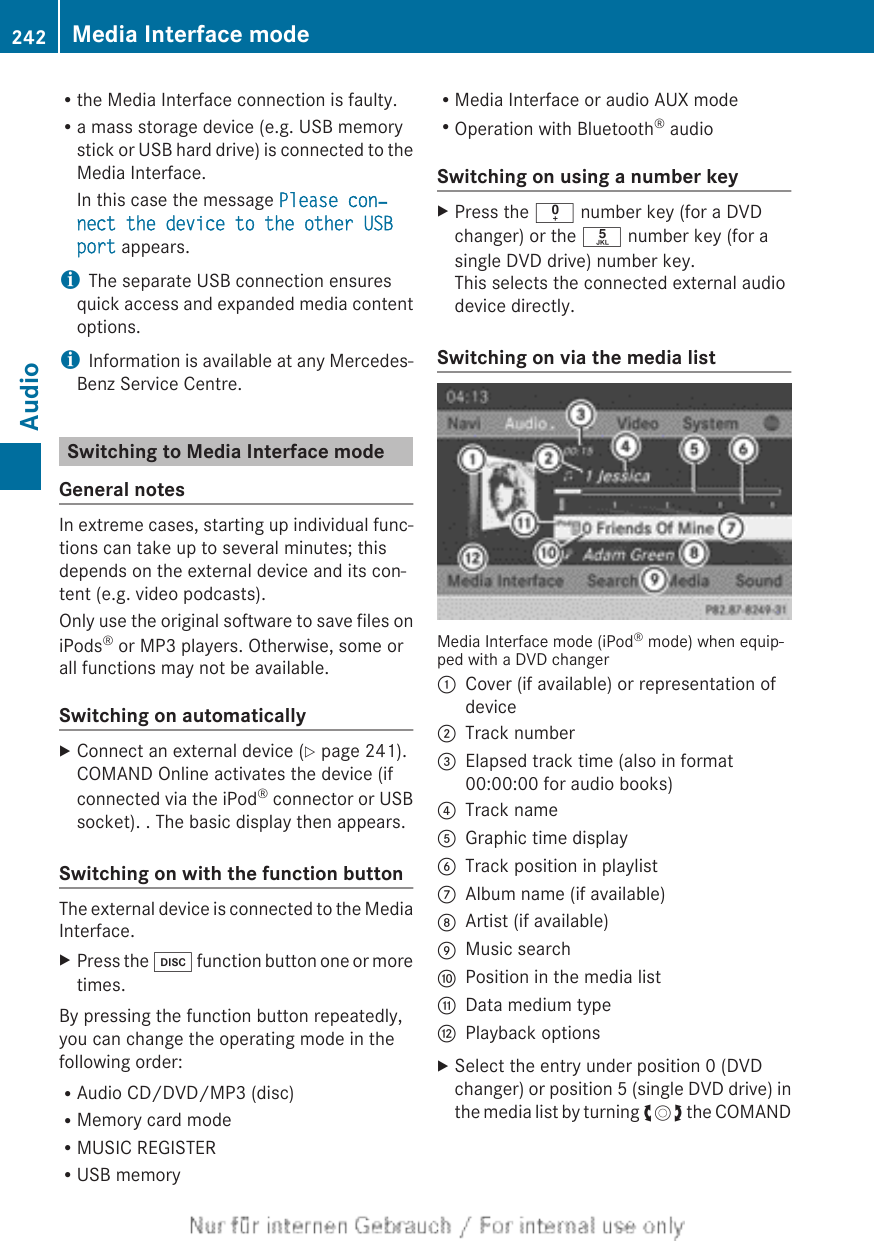 Rthe Media Interface connection is faulty.Ra mass storage device (e.g. USB memorystick or USB hard drive) is connected to theMedia Interface.In this case the message Please con‐nect the device to the other USB port appears.iThe separate USB connection ensuresquick access and expanded media contentoptions.iInformation is available at any Mercedes-Benz Service Centre.Switching to Media Interface modeGeneral notesIn extreme cases, starting up individual func-tions can take up to several minutes; thisdepends on the external device and its con-tent (e.g. video podcasts).Only use the original software to save files oniPods® or MP3 players. Otherwise, some orall functions may not be available.Switching on automaticallyXConnect an external device (Y page 241).COMAND Online activates the device (ifconnected via the iPod® connector or USBsocket). . The basic display then appears.Switching on with the function buttonThe external device is connected to the MediaInterface.XPress the h function button one or moretimes.By pressing the function button repeatedly,you can change the operating mode in thefollowing order:RAudio CD/DVD/MP3 (disc)RMemory card modeRMUSIC REGISTERRUSB memoryRMedia Interface or audio AUX modeROperation with Bluetooth® audioSwitching on using a number keyXPress the i number key (for a DVDchanger) or the o number key (for asingle DVD drive) number key.This selects the connected external audiodevice directly.Switching on via the media listMedia Interface mode (iPod® mode) when equip-ped with a DVD changer:Cover (if available) or representation ofdevice;Track number=Elapsed track time (also in format00:00:00 for audio books)?Track nameAGraphic time displayBTrack position in playlistCAlbum name (if available)DArtist (if available)EMusic searchFPosition in the media listGData medium typeHPlayback optionsXSelect the entry under position 0 (DVDchanger) or position 5 (single DVD drive) inthe media list by turning cVd the COMAND242 Media Interface modeAudio
